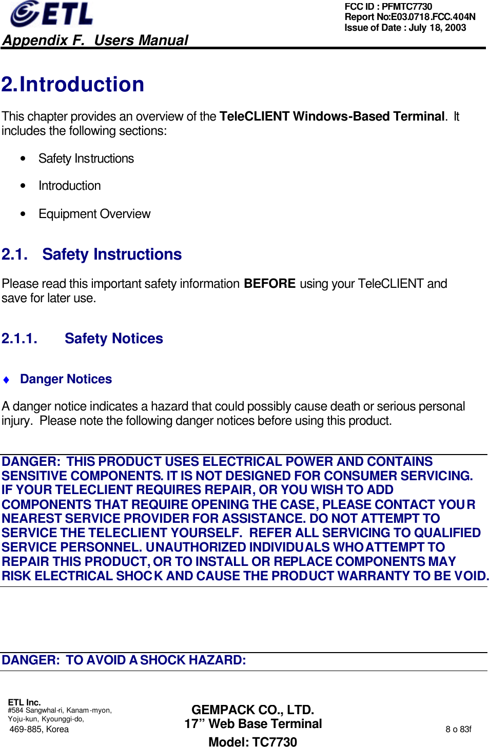   Appendix F.  Users Manual  ETL Inc.  #584 Sangwhal-ri, Kanam-myon, Yoju-kun, Kyounggi-do, 469-885, Korea                                                                                                                                                                  8 o 83f FCC ID : PFMTC7730 Report No:E03.0718.FCC.404N  Issue of Date : July 18, 2003  GEMPACK CO., LTD. 17” Web Base Terminal Model: TC7730 2. Introduction This chapter provides an overview of the TeleCLIENT Windows-Based Terminal.  It includes the following sections: • Safety Instructions • Introduction • Equipment Overview 2.1. Safety Instructions Please read this important safety information BEFORE using your TeleCLIENT and save for later use. 2.1.1. Safety Notices ♦ Danger Notices A danger notice indicates a hazard that could possibly cause death or serious personal injury.  Please note the following danger notices before using this product. DANGER:  THIS PRODUCT USES ELECTRICAL POWER AND CONTAINS SENSITIVE COMPONENTS. IT IS NOT DESIGNED FOR CONSUMER SERVICING.  IF YOUR TELECLIENT REQUIRES REPAIR, OR YOU WISH TO ADD COMPONENTS THAT REQUIRE OPENING THE CASE, PLEASE CONTACT YOUR NEAREST SERVICE PROVIDER FOR ASSISTANCE. DO NOT ATTEMPT TO SERVICE THE TELECLIENT YOURSELF.  REFER ALL SERVICING TO QUALIFIED SERVICE PERSONNEL. UNAUTHORIZED INDIVIDUALS WHO ATTEMPT TO REPAIR THIS PRODUCT, OR TO INSTALL OR REPLACE COMPONENTS MAY RISK ELECTRICAL SHOCK AND CAUSE THE PRODUCT WARRANTY TO BE VOID.  DANGER:  TO AVOID A SHOCK HAZARD: 