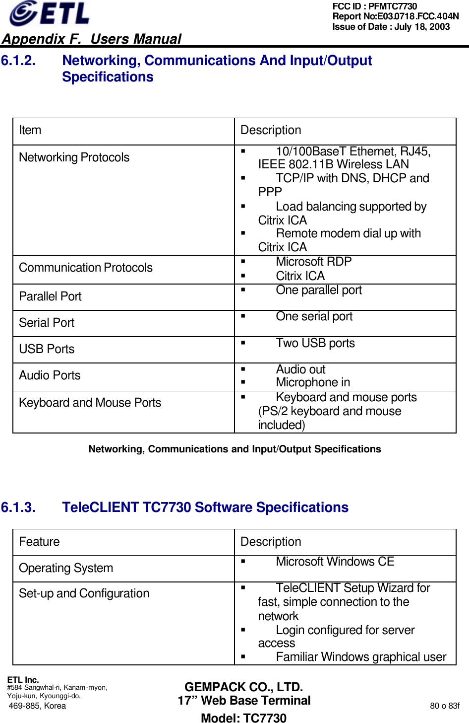   Appendix F.  Users Manual  ETL Inc.  #584 Sangwhal-ri, Kanam-myon, Yoju-kun, Kyounggi-do, 469-885, Korea                                                                                                                                                                  80 o 83f FCC ID : PFMTC7730 Report No:E03.0718.FCC.404N  Issue of Date : July 18, 2003  GEMPACK CO., LTD. 17” Web Base Terminal Model: TC7730 6.1.2. Networking, Communications And Input/Output Specifications  Item Description Networking Protocols § 10/100BaseT Ethernet, RJ45, IEEE 802.11B Wireless LAN § TCP/IP with DNS, DHCP and PPP § Load balancing supported by Citrix ICA § Remote modem dial up with Citrix ICA Communication Protocols § Microsoft RDP § Citrix ICA Parallel Port § One parallel port Serial Port § One serial port USB Ports § Two USB ports Audio Ports § Audio out § Microphone in Keyboard and Mouse Ports § Keyboard and mouse ports (PS/2 keyboard and mouse included) Networking, Communications and Input/Output Specifications  6.1.3. TeleCLIENT TC7730 Software Specifications Feature Description Operating System § Microsoft Windows CE Set-up and Configuration § TeleCLIENT Setup Wizard for fast, simple connection to the network  § Login configured for server access  § Familiar Windows graphical user 