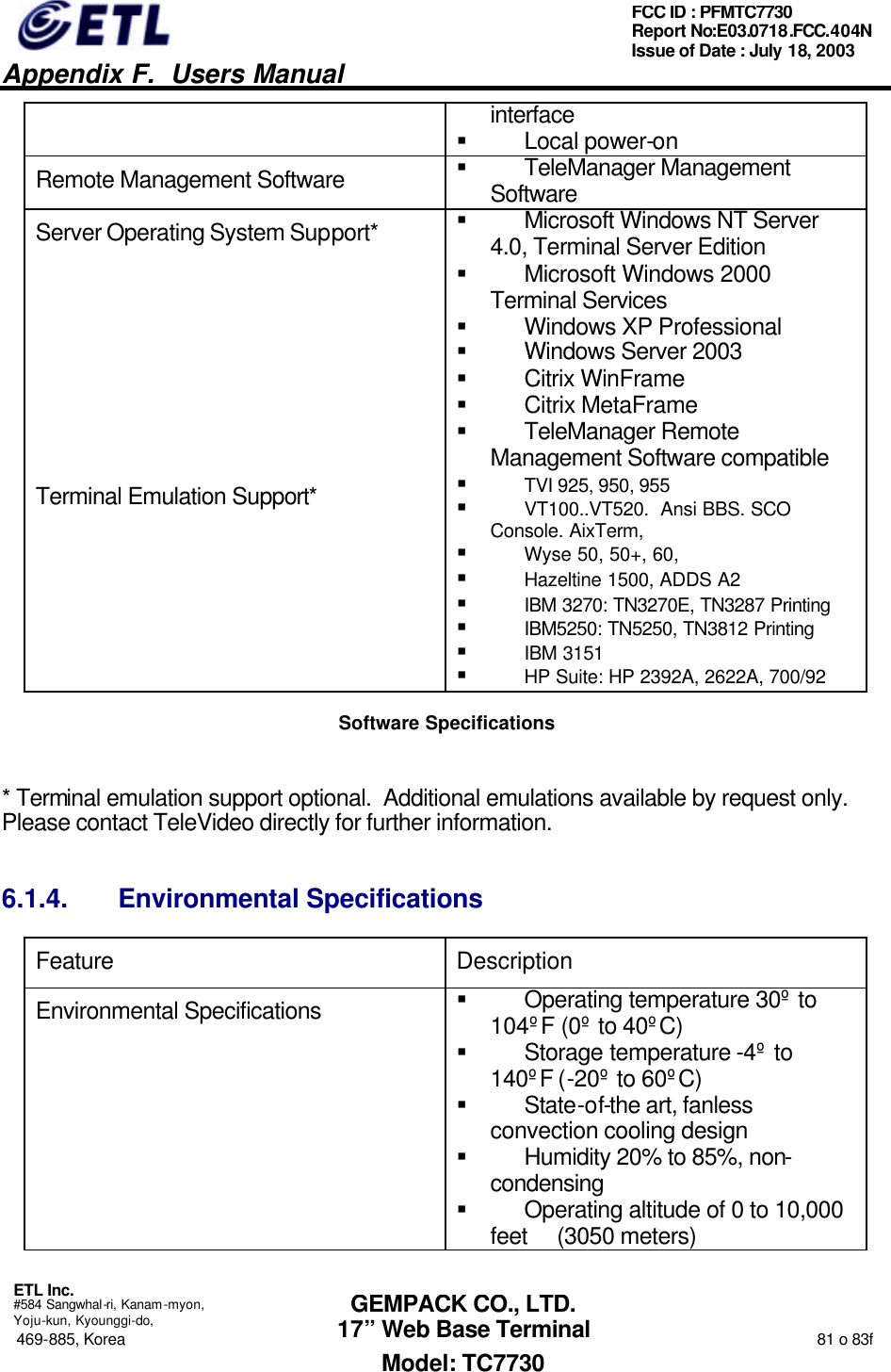   Appendix F.  Users Manual  ETL Inc.  #584 Sangwhal-ri, Kanam-myon, Yoju-kun, Kyounggi-do, 469-885, Korea                                                                                                                                                                  81 o 83f FCC ID : PFMTC7730 Report No:E03.0718.FCC.404N  Issue of Date : July 18, 2003  GEMPACK CO., LTD. 17” Web Base Terminal Model: TC7730 interface § Local power-on Remote Management Software § TeleManager Management Software Server Operating System Support* § Microsoft Windows NT Server 4.0, Terminal Server Edition § Microsoft Windows 2000 Terminal Services § Windows XP Professional § Windows Server 2003 § Citrix WinFrame  § Citrix MetaFrame § TeleManager Remote Management Software compatible Terminal Emulation Support* § TVI 925, 950, 955 § VT100..VT520.  Ansi BBS. SCO Console. AixTerm, § Wyse 50, 50+, 60,  § Hazeltine 1500, ADDS A2 § IBM 3270: TN3270E, TN3287 Printing § IBM5250: TN5250, TN3812 Printing § IBM 3151 § HP Suite: HP 2392A, 2622A, 700/92 Software Specifications  * Terminal emulation support optional.  Additional emulations available by request only.  Please contact TeleVideo directly for further information. 6.1.4. Environmental Specifications Feature Description Environmental Specifications § Operating temperature 30º to 104ºF (0º to 40ºC) § Storage temperature -4º to 140ºF (-20º to 60ºC) § State-of-the art, fanless convection cooling design § Humidity 20% to 85%, non-condensing § Operating altitude of 0 to 10,000 feet     (3050 meters) 