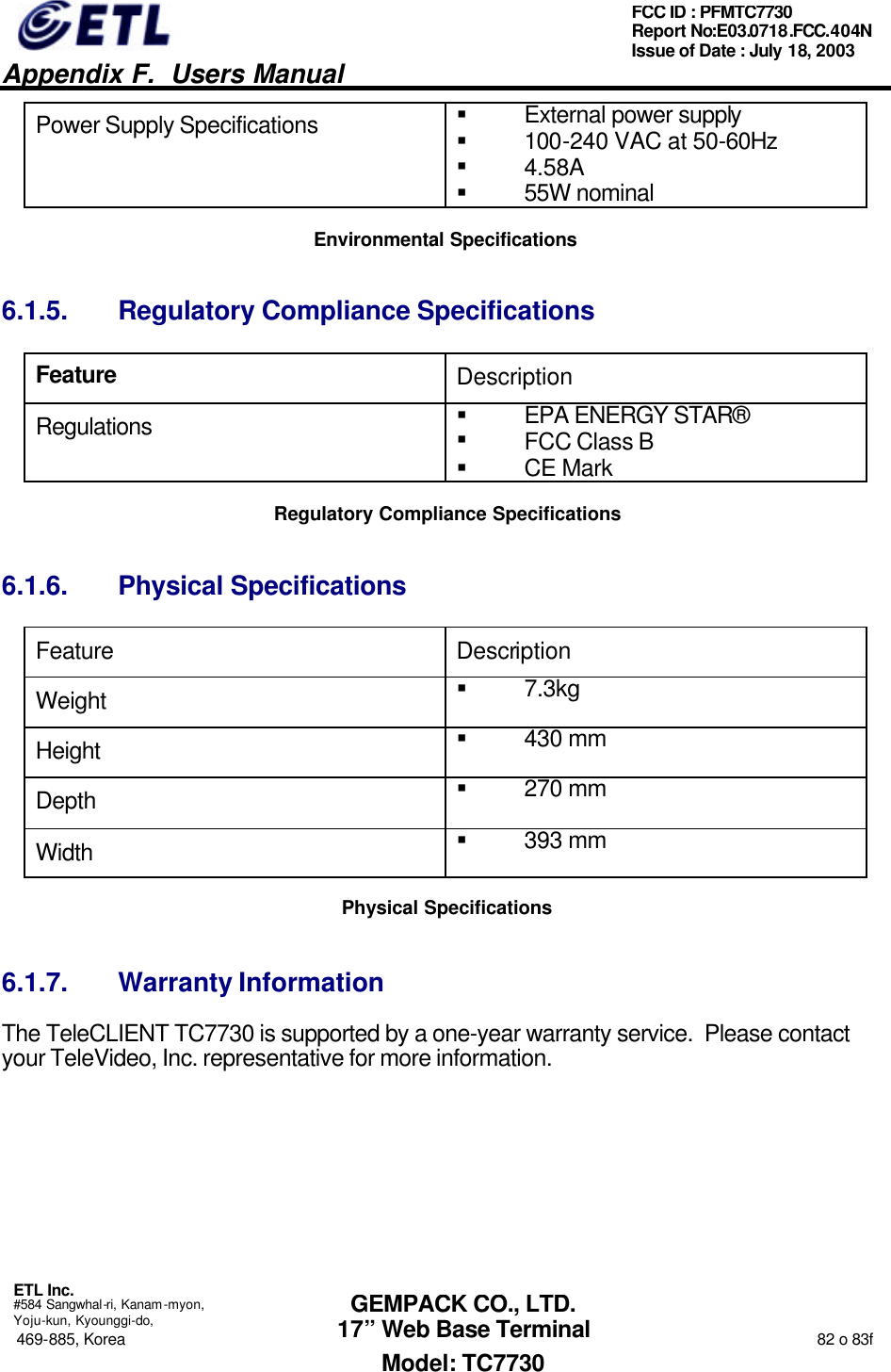   Appendix F.  Users Manual  ETL Inc.  #584 Sangwhal-ri, Kanam-myon, Yoju-kun, Kyounggi-do, 469-885, Korea                                                                                                                                                                  82 o 83f FCC ID : PFMTC7730 Report No:E03.0718.FCC.404N  Issue of Date : July 18, 2003  GEMPACK CO., LTD. 17” Web Base Terminal Model: TC7730 Power Supply Specifications § External power supply § 100-240 VAC at 50-60Hz § 4.58A § 55W nominal  Environmental Specifications 6.1.5. Regulatory Compliance Specifications Feature Description Regulations § EPA ENERGY STAR® § FCC Class B § CE Mark Regulatory Compliance Specifications 6.1.6. Physical Specifications Feature Description Weight § 7.3kg Height § 430 mm Depth § 270 mm Width  § 393 mm Physical Specifications 6.1.7. Warranty Information The TeleCLIENT TC7730 is supported by a one-year warranty service.  Please contact your TeleVideo, Inc. representative for more information.      