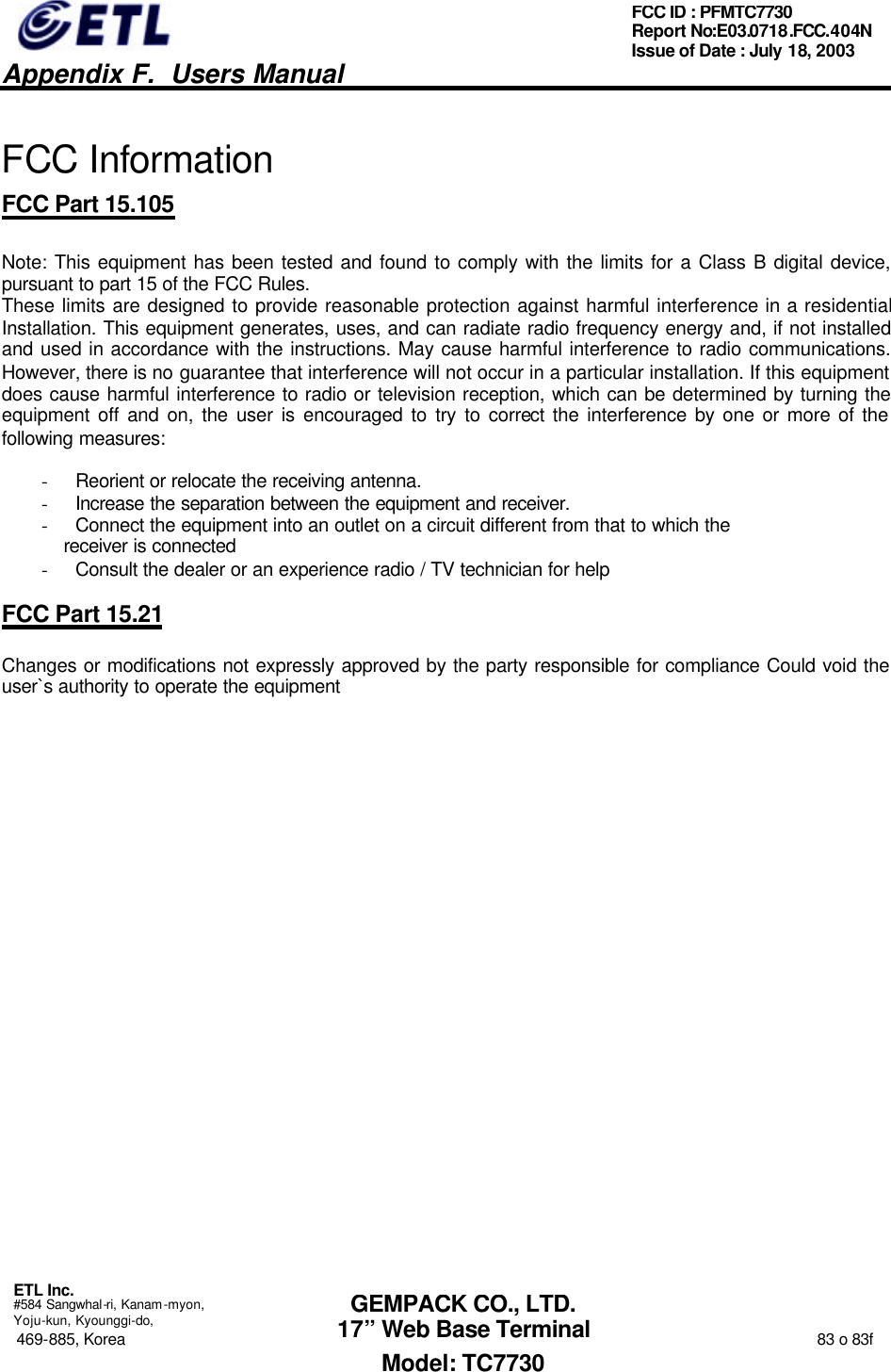   Appendix F.  Users Manual  ETL Inc.  #584 Sangwhal-ri, Kanam-myon, Yoju-kun, Kyounggi-do, 469-885, Korea                                                                                                                                                                  83 o 83f FCC ID : PFMTC7730 Report No:E03.0718.FCC.404N  Issue of Date : July 18, 2003  GEMPACK CO., LTD. 17” Web Base Terminal Model: TC7730  FCC Information FCC Part 15.105  Note: This equipment has been tested and found to comply with the limits for a Class B digital device, pursuant to part 15 of the FCC Rules.  These limits are designed to provide reasonable protection against harmful interference in a residential Installation. This equipment generates, uses, and can radiate radio frequency energy and, if not installed and used in accordance with the instructions. May cause harmful interference to radio communications. However, there is no guarantee that interference will not occur in a particular installation. If this equipment does cause harmful interference to radio or television reception, which can be determined by turning the equipment off and on, the user is encouraged to try to correct the interference by one or more of the following measures:    - Reorient or relocate the receiving antenna. - Increase the separation between the equipment and receiver. - Connect the equipment into an outlet on a circuit different from that to which the     receiver is connected - Consult the dealer or an experience radio / TV technician for help  FCC Part 15.21  Changes or modifications not expressly approved by the party responsible for compliance Could void the user`s authority to operate the equipment         