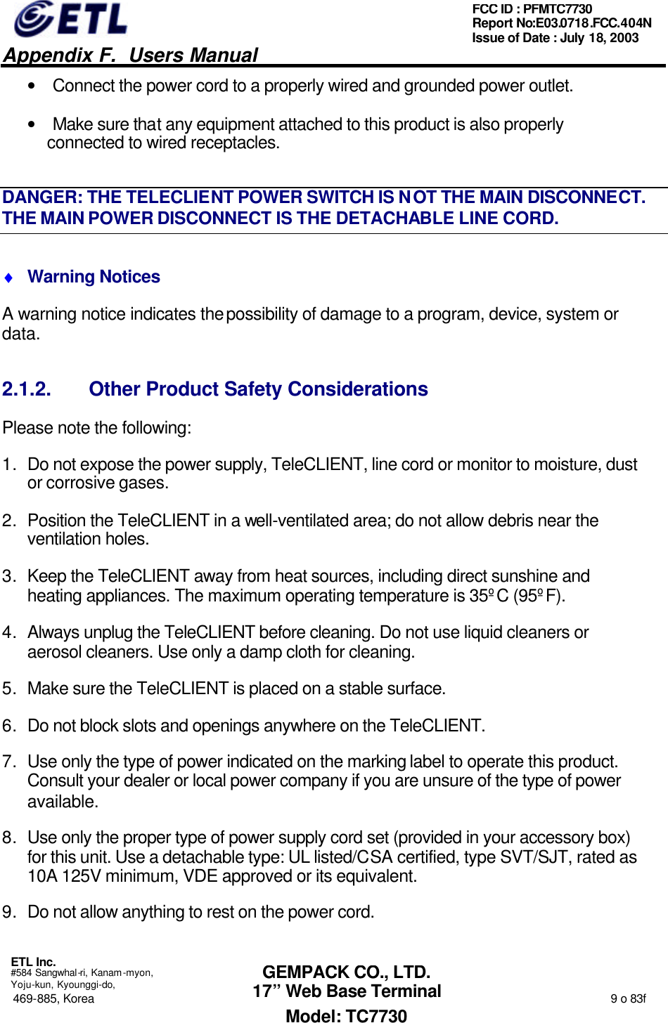   Appendix F.  Users Manual  ETL Inc.  #584 Sangwhal-ri, Kanam-myon, Yoju-kun, Kyounggi-do, 469-885, Korea                                                                                                                                                                  9 o 83f FCC ID : PFMTC7730 Report No:E03.0718.FCC.404N  Issue of Date : July 18, 2003  GEMPACK CO., LTD. 17” Web Base Terminal Model: TC7730 • Connect the power cord to a properly wired and grounded power outlet. • Make sure that any equipment attached to this product is also properly connected to wired receptacles. DANGER: THE TELECLIENT POWER SWITCH IS NOT THE MAIN DISCONNECT. THE MAIN POWER DISCONNECT IS THE DETACHABLE LINE CORD. ♦ Warning Notices A warning notice indicates the possibility of damage to a program, device, system or data. 2.1.2. Other Product Safety Considerations Please note the following: 1. Do not expose the power supply, TeleCLIENT, line cord or monitor to moisture, dust or corrosive gases. 2. Position the TeleCLIENT in a well-ventilated area; do not allow debris near the ventilation holes. 3. Keep the TeleCLIENT away from heat sources, including direct sunshine and heating appliances. The maximum operating temperature is 35ºC (95ºF). 4. Always unplug the TeleCLIENT before cleaning. Do not use liquid cleaners or aerosol cleaners. Use only a damp cloth for cleaning. 5. Make sure the TeleCLIENT is placed on a stable surface.  6. Do not block slots and openings anywhere on the TeleCLIENT. 7. Use only the type of power indicated on the marking label to operate this product. Consult your dealer or local power company if you are unsure of the type of power available. 8. Use only the proper type of power supply cord set (provided in your accessory box) for this unit. Use a detachable type: UL listed/CSA certified, type SVT/SJT, rated as 10A 125V minimum, VDE approved or its equivalent. 9. Do not allow anything to rest on the power cord. 