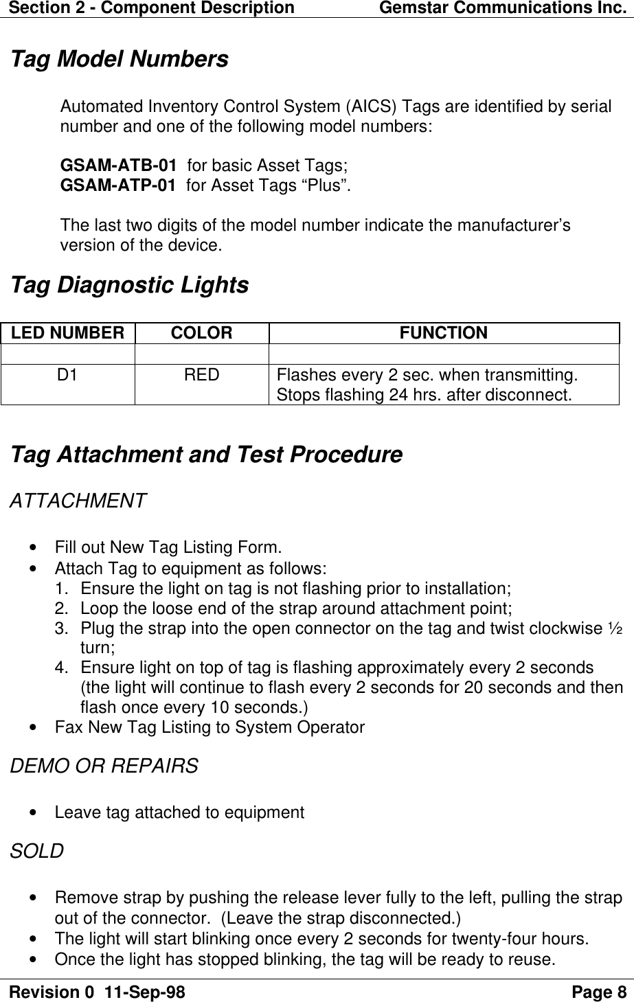 Section 2 - Component Description Gemstar Communications Inc.Revision 0  11-Sep-98 Page 8Tag Model NumbersAutomated Inventory Control System (AICS) Tags are identified by serialnumber and one of the following model numbers:GSAM-ATB-01  for basic Asset Tags;GSAM-ATP-01  for Asset Tags “Plus”.The last two digits of the model number indicate the manufacturer’sversion of the device.Tag Diagnostic LightsLED NUMBER COLOR FUNCTIOND1 RED Flashes every 2 sec. when transmitting.Stops flashing 24 hrs. after disconnect.Tag Attachment and Test ProcedureATTACHMENT• Fill out New Tag Listing Form.• Attach Tag to equipment as follows:1. Ensure the light on tag is not flashing prior to installation;2. Loop the loose end of the strap around attachment point;3. Plug the strap into the open connector on the tag and twist clockwise ½turn;4. Ensure light on top of tag is flashing approximately every 2 seconds(the light will continue to flash every 2 seconds for 20 seconds and thenflash once every 10 seconds.)• Fax New Tag Listing to System OperatorDEMO OR REPAIRS• Leave tag attached to equipmentSOLD• Remove strap by pushing the release lever fully to the left, pulling the strapout of the connector.  (Leave the strap disconnected.)• The light will start blinking once every 2 seconds for twenty-four hours.• Once the light has stopped blinking, the tag will be ready to reuse.