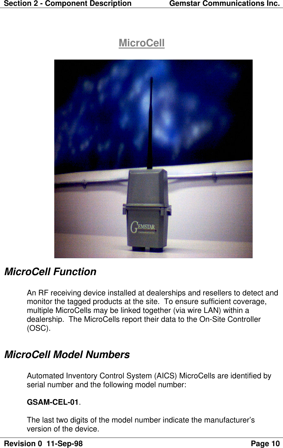 Section 2 - Component Description Gemstar Communications Inc.Revision 0  11-Sep-98 Page 10MicroCellMicroCell FunctionAn RF receiving device installed at dealerships and resellers to detect andmonitor the tagged products at the site.  To ensure sufficient coverage,multiple MicroCells may be linked together (via wire LAN) within adealership.  The MicroCells report their data to the On-Site Controller(OSC).MicroCell Model NumbersAutomated Inventory Control System (AICS) MicroCells are identified byserial number and the following model number:GSAM-CEL-01.The last two digits of the model number indicate the manufacturer’sversion of the device.