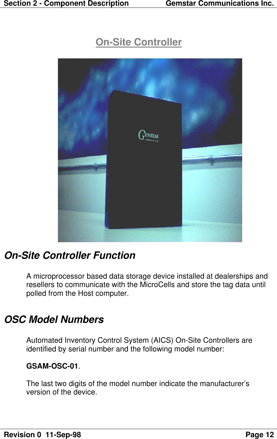 Section 2 - Component Description Gemstar Communications Inc.Revision 0  11-Sep-98 Page 12On-Site ControllerOn-Site Controller FunctionA microprocessor based data storage device installed at dealerships andresellers to communicate with the MicroCells and store the tag data untilpolled from the Host computer.OSC Model NumbersAutomated Inventory Control System (AICS) On-Site Controllers areidentified by serial number and the following model number:GSAM-OSC-01.The last two digits of the model number indicate the manufacturer’sversion of the device.