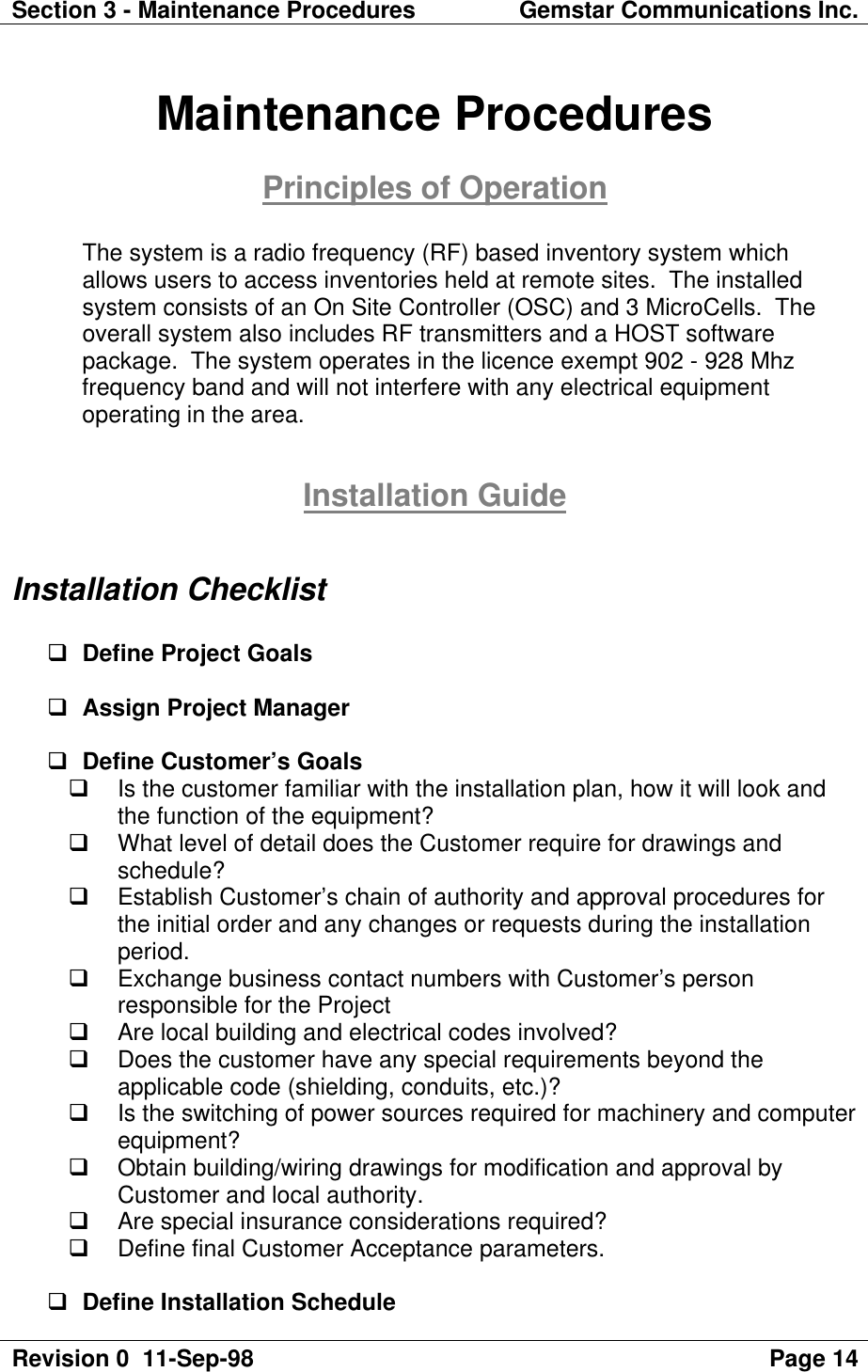 Section 3 - Maintenance Procedures Gemstar Communications Inc.Revision 0  11-Sep-98 Page 14Maintenance ProceduresPrinciples of OperationThe system is a radio frequency (RF) based inventory system whichallows users to access inventories held at remote sites.  The installedsystem consists of an On Site Controller (OSC) and 3 MicroCells.  Theoverall system also includes RF transmitters and a HOST softwarepackage.  The system operates in the licence exempt 902 - 928 Mhzfrequency band and will not interfere with any electrical equipmentoperating in the area.Installation GuideInstallation Checklistq Define Project Goalsq Assign Project Managerq Define Customer’s Goalsq Is the customer familiar with the installation plan, how it will look andthe function of the equipment?q What level of detail does the Customer require for drawings andschedule?q Establish Customer’s chain of authority and approval procedures forthe initial order and any changes or requests during the installationperiod.q Exchange business contact numbers with Customer’s personresponsible for the Projectq Are local building and electrical codes involved?q Does the customer have any special requirements beyond theapplicable code (shielding, conduits, etc.)?q Is the switching of power sources required for machinery and computerequipment?q Obtain building/wiring drawings for modification and approval byCustomer and local authority.q Are special insurance considerations required?q Define final Customer Acceptance parameters.q Define Installation Schedule