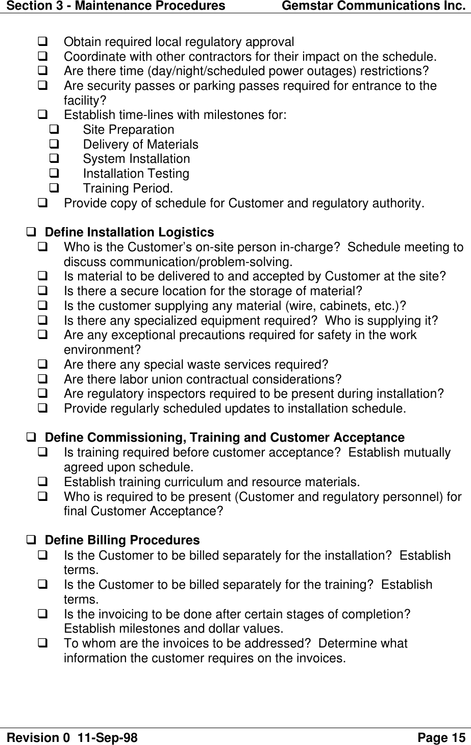 Section 3 - Maintenance Procedures Gemstar Communications Inc.Revision 0  11-Sep-98 Page 15q Obtain required local regulatory approvalq Coordinate with other contractors for their impact on the schedule.q Are there time (day/night/scheduled power outages) restrictions?q Are security passes or parking passes required for entrance to thefacility?q Establish time-lines with milestones for:q Site Preparationq Delivery of Materialsq System Installationq Installation Testingq Training Period.q Provide copy of schedule for Customer and regulatory authority.q Define Installation Logisticsq Who is the Customer’s on-site person in-charge?  Schedule meeting todiscuss communication/problem-solving.q Is material to be delivered to and accepted by Customer at the site?q Is there a secure location for the storage of material?q Is the customer supplying any material (wire, cabinets, etc.)?q Is there any specialized equipment required?  Who is supplying it?q Are any exceptional precautions required for safety in the workenvironment?q Are there any special waste services required?q Are there labor union contractual considerations?q Are regulatory inspectors required to be present during installation?q Provide regularly scheduled updates to installation schedule.q Define Commissioning, Training and Customer Acceptanceq Is training required before customer acceptance?  Establish mutuallyagreed upon schedule.q Establish training curriculum and resource materials.q Who is required to be present (Customer and regulatory personnel) forfinal Customer Acceptance?q Define Billing Proceduresq Is the Customer to be billed separately for the installation?  Establishterms.q Is the Customer to be billed separately for the training?  Establishterms.q Is the invoicing to be done after certain stages of completion?Establish milestones and dollar values.q To whom are the invoices to be addressed?  Determine whatinformation the customer requires on the invoices.