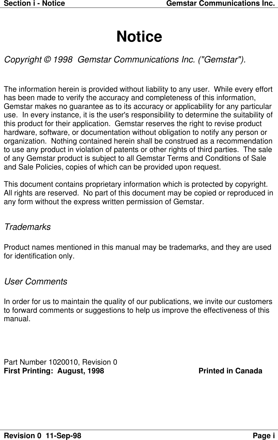 Section i - Notice Gemstar Communications Inc.Revision 0  11-Sep-98 Page iNoticeCopyright © 1998  Gemstar Communications Inc. (&quot;Gemstar&quot;).The information herein is provided without liability to any user.  While every efforthas been made to verify the accuracy and completeness of this information,Gemstar makes no guarantee as to its accuracy or applicability for any particularuse.  In every instance, it is the user&apos;s responsibility to determine the suitability ofthis product for their application.  Gemstar reserves the right to revise producthardware, software, or documentation without obligation to notify any person ororganization.  Nothing contained herein shall be construed as a recommendationto use any product in violation of patents or other rights of third parties.  The saleof any Gemstar product is subject to all Gemstar Terms and Conditions of Saleand Sale Policies, copies of which can be provided upon request.This document contains proprietary information which is protected by copyright.All rights are reserved.  No part of this document may be copied or reproduced inany form without the express written permission of Gemstar.TrademarksProduct names mentioned in this manual may be trademarks, and they are usedfor identification only.User CommentsIn order for us to maintain the quality of our publications, we invite our customersto forward comments or suggestions to help us improve the effectiveness of thismanual.Part Number 1020010, Revision 0First Printing:  August, 1998                                             Printed in Canada