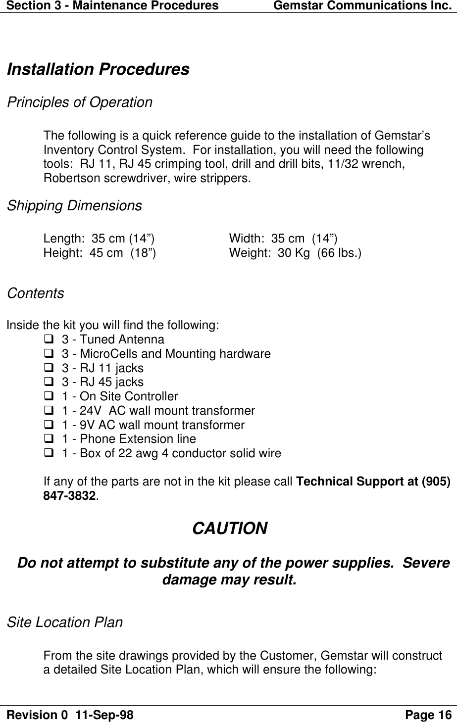 Section 3 - Maintenance Procedures Gemstar Communications Inc.Revision 0  11-Sep-98 Page 16Installation ProceduresPrinciples of OperationThe following is a quick reference guide to the installation of Gemstar’sInventory Control System.  For installation, you will need the followingtools:  RJ 11, RJ 45 crimping tool, drill and drill bits, 11/32 wrench,Robertson screwdriver, wire strippers.Shipping DimensionsLength:  35 cm (14”)  Width:  35 cm  (14”)Height:  45 cm  (18”)  Weight:  30 Kg  (66 lbs.)ContentsInside the kit you will find the following:q 3 - Tuned Antennaq 3 - MicroCells and Mounting hardwareq 3 - RJ 11 jacksq 3 - RJ 45 jacksq 1 - On Site Controllerq 1 - 24V  AC wall mount transformerq 1 - 9V AC wall mount transformerq 1 - Phone Extension lineq 1 - Box of 22 awg 4 conductor solid wireIf any of the parts are not in the kit please call Technical Support at (905)847-3832.CAUTION  Do not attempt to substitute any of the power supplies.  Severedamage may result.Site Location PlanFrom the site drawings provided by the Customer, Gemstar will constructa detailed Site Location Plan, which will ensure the following: