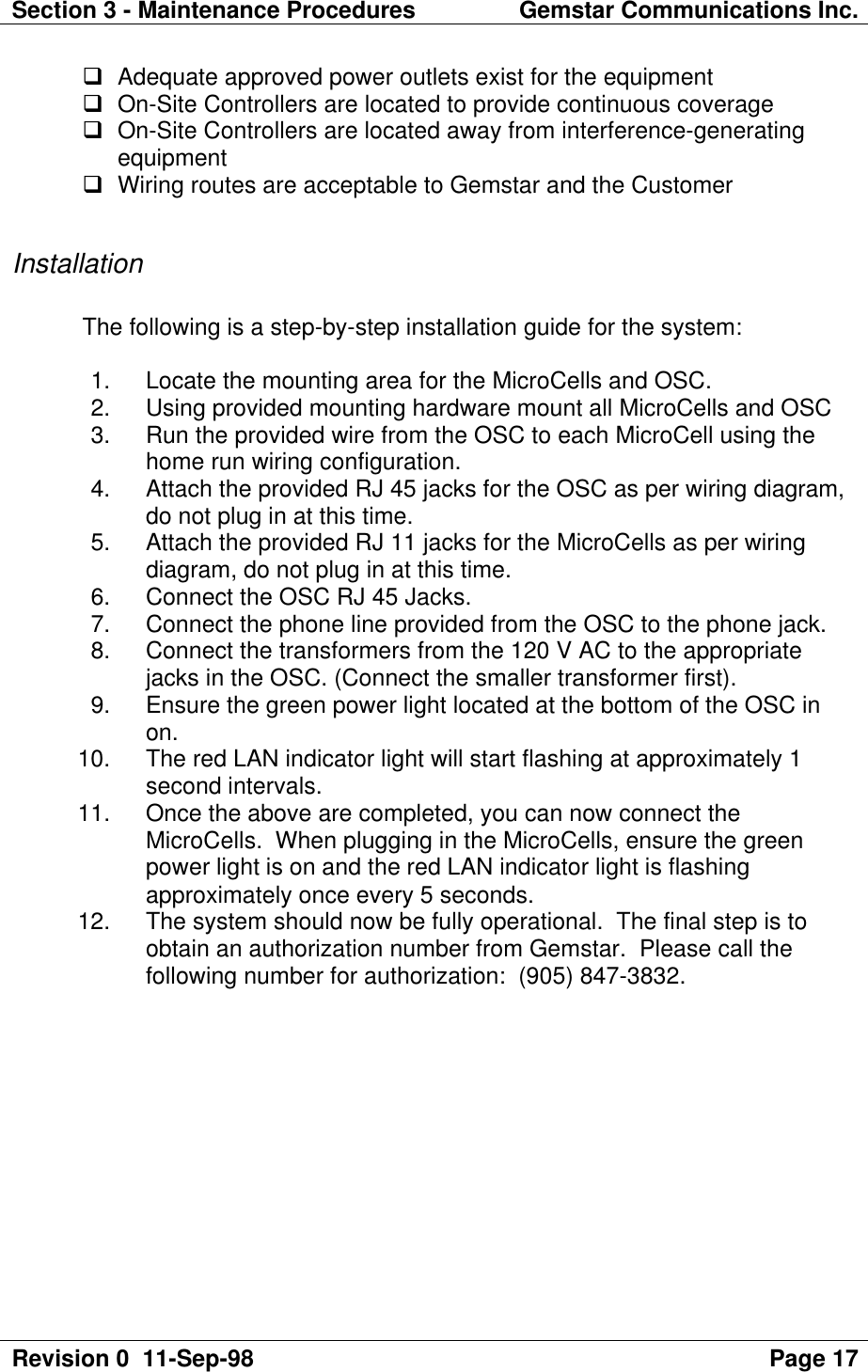 Section 3 - Maintenance Procedures Gemstar Communications Inc.Revision 0  11-Sep-98 Page 17q Adequate approved power outlets exist for the equipmentq On-Site Controllers are located to provide continuous coverageq On-Site Controllers are located away from interference-generatingequipmentq Wiring routes are acceptable to Gemstar and the CustomerInstallationThe following is a step-by-step installation guide for the system: 1. Locate the mounting area for the MicroCells and OSC. 2. Using provided mounting hardware mount all MicroCells and OSC 3. Run the provided wire from the OSC to each MicroCell using thehome run wiring configuration. 4. Attach the provided RJ 45 jacks for the OSC as per wiring diagram,do not plug in at this time. 5. Attach the provided RJ 11 jacks for the MicroCells as per wiringdiagram, do not plug in at this time. 6. Connect the OSC RJ 45 Jacks. 7. Connect the phone line provided from the OSC to the phone jack. 8. Connect the transformers from the 120 V AC to the appropriatejacks in the OSC. (Connect the smaller transformer first). 9. Ensure the green power light located at the bottom of the OSC inon. 10. The red LAN indicator light will start flashing at approximately 1second intervals. 11. Once the above are completed, you can now connect theMicroCells.  When plugging in the MicroCells, ensure the greenpower light is on and the red LAN indicator light is flashingapproximately once every 5 seconds. 12. The system should now be fully operational.  The final step is toobtain an authorization number from Gemstar.  Please call thefollowing number for authorization:  (905) 847-3832.