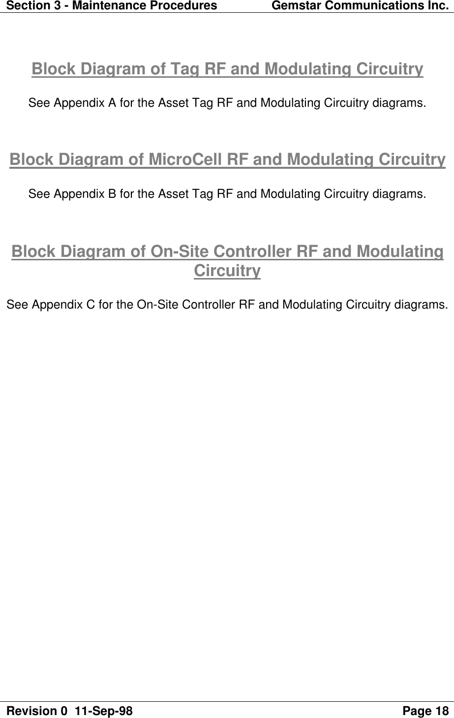 Section 3 - Maintenance Procedures Gemstar Communications Inc.Revision 0  11-Sep-98 Page 18Block Diagram of Tag RF and Modulating CircuitrySee Appendix A for the Asset Tag RF and Modulating Circuitry diagrams.Block Diagram of MicroCell RF and Modulating CircuitrySee Appendix B for the Asset Tag RF and Modulating Circuitry diagrams.Block Diagram of On-Site Controller RF and ModulatingCircuitrySee Appendix C for the On-Site Controller RF and Modulating Circuitry diagrams.