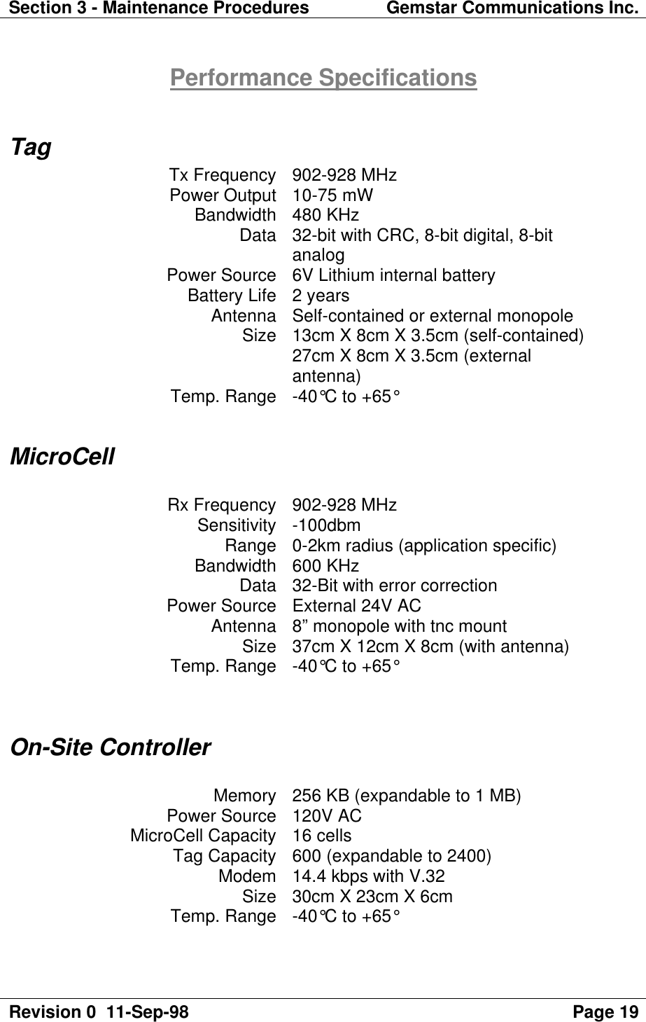 Section 3 - Maintenance Procedures Gemstar Communications Inc.Revision 0  11-Sep-98 Page 19Performance SpecificationsTagTx Frequency 902-928 MHzPower Output 10-75 mWBandwidth 480 KHzData 32-bit with CRC, 8-bit digital, 8-bitanalogPower Source 6V Lithium internal batteryBattery Life 2 yearsAntenna Self-contained or external monopoleSize 13cm X 8cm X 3.5cm (self-contained)27cm X 8cm X 3.5cm (externalantenna)Temp. Range -40°C to +65°MicroCellRx Frequency 902-928 MHzSensitivity -100dbmRange 0-2km radius (application specific)Bandwidth 600 KHzData 32-Bit with error correctionPower Source External 24V ACAntenna 8” monopole with tnc mountSize 37cm X 12cm X 8cm (with antenna)Temp. Range -40°C to +65°On-Site ControllerMemory 256 KB (expandable to 1 MB)Power Source 120V ACMicroCell Capacity 16 cellsTag Capacity 600 (expandable to 2400)Modem 14.4 kbps with V.32Size 30cm X 23cm X 6cmTemp. Range -40°C to +65°