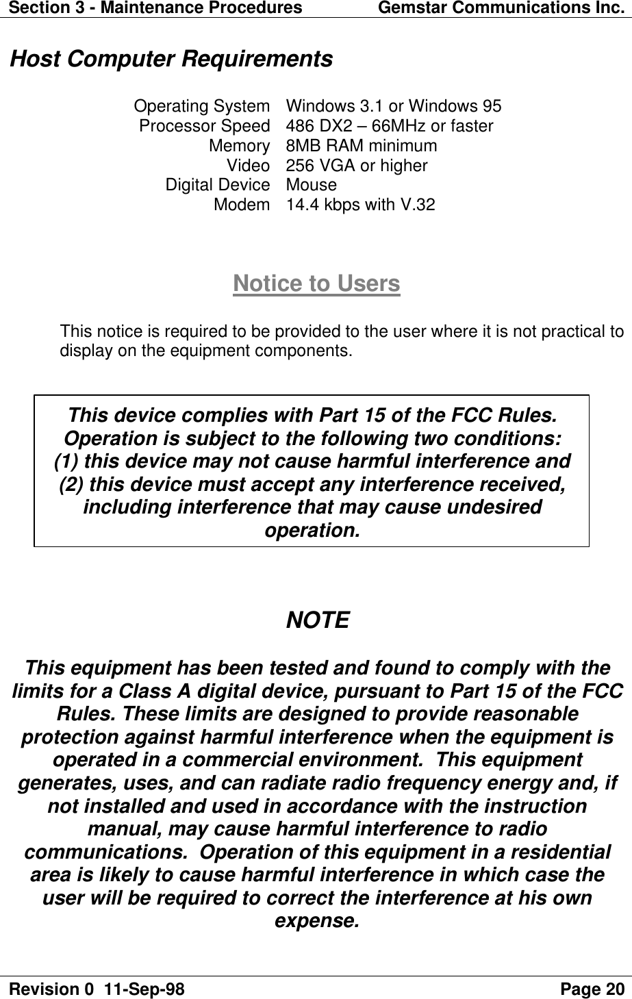 Section 3 - Maintenance Procedures Gemstar Communications Inc.Revision 0  11-Sep-98 Page 20Host Computer RequirementsOperating System Windows 3.1 or Windows 95Processor Speed 486 DX2 – 66MHz or fasterMemory 8MB RAM minimumVideo 256 VGA or higherDigital Device MouseModem 14.4 kbps with V.32Notice to UsersThis notice is required to be provided to the user where it is not practical todisplay on the equipment components.NOTEThis equipment has been tested and found to comply with thelimits for a Class A digital device, pursuant to Part 15 of the FCCRules. These limits are designed to provide reasonableprotection against harmful interference when the equipment isoperated in a commercial environment.  This equipmentgenerates, uses, and can radiate radio frequency energy and, ifnot installed and used in accordance with the instructionmanual, may cause harmful interference to radiocommunications.  Operation of this equipment in a residentialarea is likely to cause harmful interference in which case theuser will be required to correct the interference at his ownexpense.This device complies with Part 15 of the FCC Rules.Operation is subject to the following two conditions:(1) this device may not cause harmful interference and(2) this device must accept any interference received,including interference that may cause undesiredoperation.