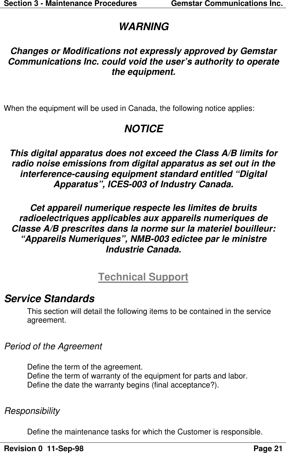 Section 3 - Maintenance Procedures Gemstar Communications Inc.Revision 0  11-Sep-98 Page 21WARNINGChanges or Modifications not expressly approved by GemstarCommunications Inc. could void the user’s authority to operatethe equipment.When the equipment will be used in Canada, the following notice applies:NOTICEThis digital apparatus does not exceed the Class A/B limits forradio noise emissions from digital apparatus as set out in theinterference-causing equipment standard entitled “DigitalApparatus”, ICES-003 of Industry Canada.Cet appareil numerique respecte les limites de bruitsradioelectriques applicables aux appareils numeriques deClasse A/B prescrites dans la norme sur la materiel bouilleur:“Appareils Numeriques”, NMB-003 edictee par le ministreIndustrie Canada.Technical SupportService StandardsThis section will detail the following items to be contained in the serviceagreement.Period of the AgreementDefine the term of the agreement.Define the term of warranty of the equipment for parts and labor.Define the date the warranty begins (final acceptance?).ResponsibilityDefine the maintenance tasks for which the Customer is responsible.