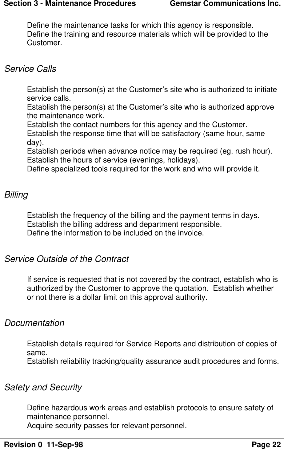 Section 3 - Maintenance Procedures Gemstar Communications Inc.Revision 0  11-Sep-98 Page 22Define the maintenance tasks for which this agency is responsible.Define the training and resource materials which will be provided to theCustomer.Service CallsEstablish the person(s) at the Customer’s site who is authorized to initiateservice calls.Establish the person(s) at the Customer’s site who is authorized approvethe maintenance work.Establish the contact numbers for this agency and the Customer.Establish the response time that will be satisfactory (same hour, sameday).Establish periods when advance notice may be required (eg. rush hour).Establish the hours of service (evenings, holidays).Define specialized tools required for the work and who will provide it.BillingEstablish the frequency of the billing and the payment terms in days.Establish the billing address and department responsible.Define the information to be included on the invoice.Service Outside of the ContractIf service is requested that is not covered by the contract, establish who isauthorized by the Customer to approve the quotation.  Establish whetheror not there is a dollar limit on this approval authority.DocumentationEstablish details required for Service Reports and distribution of copies ofsame.Establish reliability tracking/quality assurance audit procedures and forms.Safety and SecurityDefine hazardous work areas and establish protocols to ensure safety ofmaintenance personnel.Acquire security passes for relevant personnel.