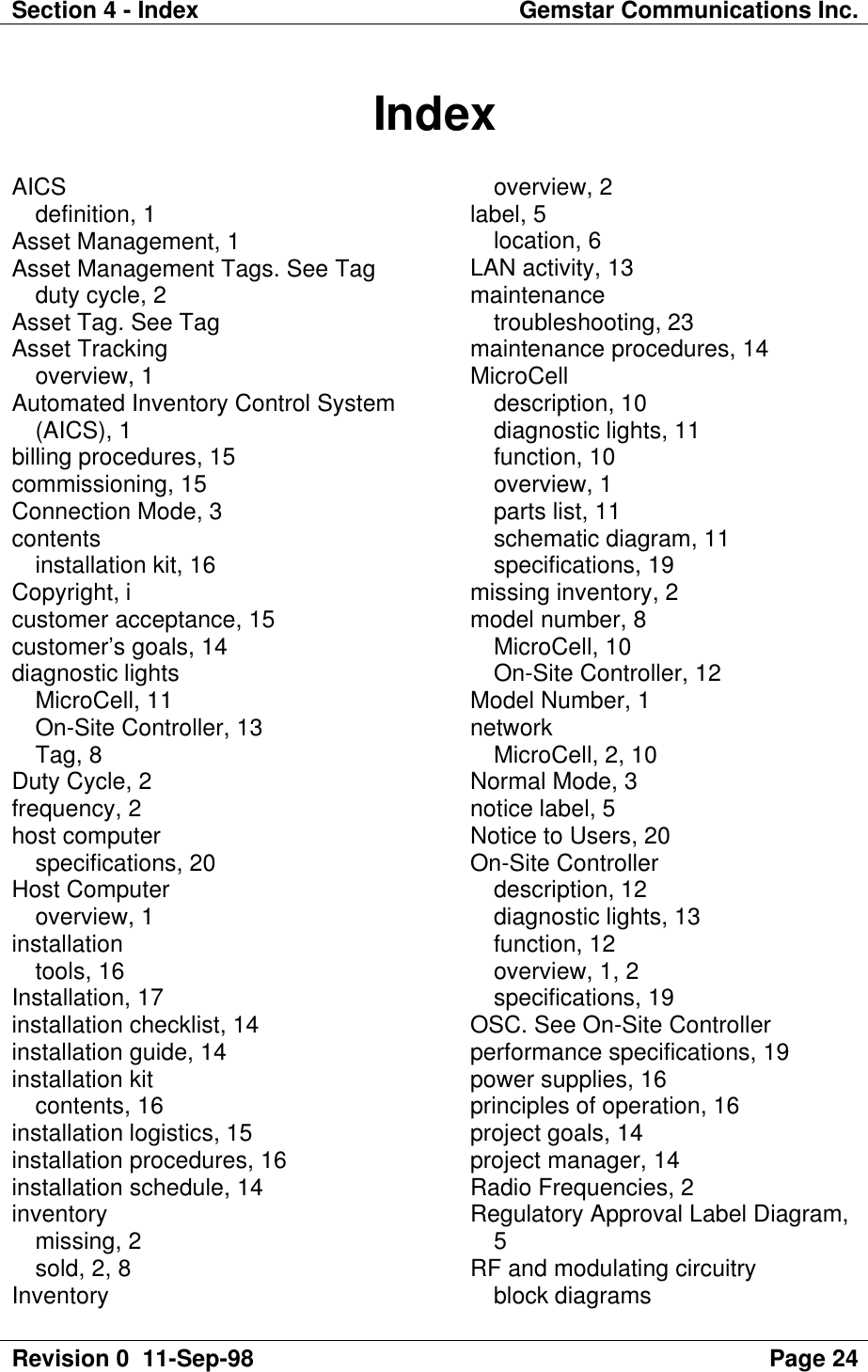 Section 4 - Index Gemstar Communications Inc.Revision 0  11-Sep-98 Page 24IndexAICSdefinition, 1Asset Management, 1Asset Management Tags. See Tagduty cycle, 2Asset Tag. See TagAsset Trackingoverview, 1Automated Inventory Control System(AICS), 1billing procedures, 15commissioning, 15Connection Mode, 3contentsinstallation kit, 16Copyright, icustomer acceptance, 15customer’s goals, 14diagnostic lightsMicroCell, 11On-Site Controller, 13Tag, 8Duty Cycle, 2frequency, 2host computerspecifications, 20Host Computeroverview, 1installationtools, 16Installation, 17installation checklist, 14installation guide, 14installation kitcontents, 16installation logistics, 15installation procedures, 16installation schedule, 14inventorymissing, 2sold, 2, 8Inventoryoverview, 2label, 5location, 6LAN activity, 13maintenancetroubleshooting, 23maintenance procedures, 14MicroCelldescription, 10diagnostic lights, 11function, 10overview, 1parts list, 11schematic diagram, 11specifications, 19missing inventory, 2model number, 8MicroCell, 10On-Site Controller, 12Model Number, 1networkMicroCell, 2, 10Normal Mode, 3notice label, 5Notice to Users, 20On-Site Controllerdescription, 12diagnostic lights, 13function, 12overview, 1, 2specifications, 19OSC. See On-Site Controllerperformance specifications, 19power supplies, 16principles of operation, 16project goals, 14project manager, 14Radio Frequencies, 2Regulatory Approval Label Diagram,5RF and modulating circuitryblock diagrams
