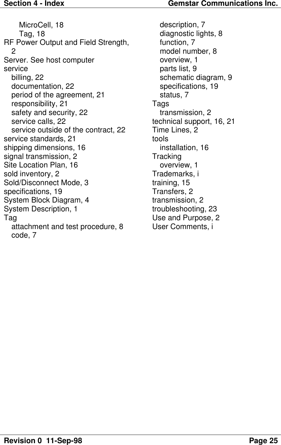 Section 4 - Index Gemstar Communications Inc.Revision 0  11-Sep-98 Page 25MicroCell, 18Tag, 18RF Power Output and Field Strength,2Server. See host computerservicebilling, 22documentation, 22period of the agreement, 21responsibility, 21safety and security, 22service calls, 22service outside of the contract, 22service standards, 21shipping dimensions, 16signal transmission, 2Site Location Plan, 16sold inventory, 2Sold/Disconnect Mode, 3specifications, 19System Block Diagram, 4System Description, 1Tagattachment and test procedure, 8code, 7description, 7diagnostic lights, 8function, 7model number, 8overview, 1parts list, 9schematic diagram, 9specifications, 19status, 7Tagstransmission, 2technical support, 16, 21Time Lines, 2toolsinstallation, 16Trackingoverview, 1Trademarks, itraining, 15Transfers, 2transmission, 2troubleshooting, 23Use and Purpose, 2User Comments, i