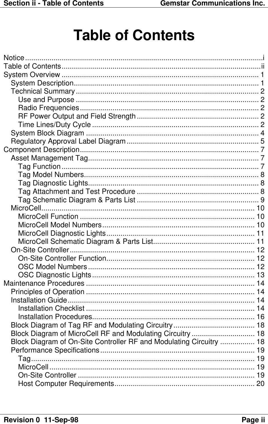 Section ii - Table of Contents Gemstar Communications Inc.Revision 0  11-Sep-98 Page iiTable of ContentsNotice.....................................................................................................................iTable of Contents..................................................................................................iiSystem Overview ................................................................................................. 1System Description........................................................................................... 1Technical Summary.......................................................................................... 2Use and Purpose .......................................................................................... 2Radio Frequencies........................................................................................ 2RF Power Output and Field Strength ............................................................ 2Time Lines/Duty Cycle .................................................................................. 2System Block Diagram ..................................................................................... 4Regulatory Approval Label Diagram................................................................. 5Component Description........................................................................................ 7Asset Management Tag.................................................................................... 7Tag Function................................................................................................. 7Tag Model Numbers...................................................................................... 8Tag Diagnostic Lights.................................................................................... 8Tag Attachment and Test Procedure ............................................................ 8Tag Schematic Diagram &amp; Parts List ............................................................ 9MicroCell......................................................................................................... 10MicroCell Function ...................................................................................... 10MicroCell Model Numbers........................................................................... 10MicroCell Diagnostic Lights......................................................................... 11MicroCell Schematic Diagram &amp; Parts List.................................................. 11On-Site Controller........................................................................................... 12On-Site Controller Function......................................................................... 12OSC Model Numbers.................................................................................. 12OSC Diagnostic Lights................................................................................ 13Maintenance Procedures ................................................................................... 14Principles of Operation ................................................................................... 14Installation Guide............................................................................................ 14Installation Checklist ................................................................................... 14Installation Procedures................................................................................ 16Block Diagram of Tag RF and Modulating Circuitry........................................ 18Block Diagram of MicroCell RF and Modulating Circuitry ............................... 18Block Diagram of On-Site Controller RF and Modulating Circuitry ................. 18Performance Specifications............................................................................ 19Tag.............................................................................................................. 19MicroCell..................................................................................................... 19On-Site Controller ....................................................................................... 19Host Computer Requirements..................................................................... 20