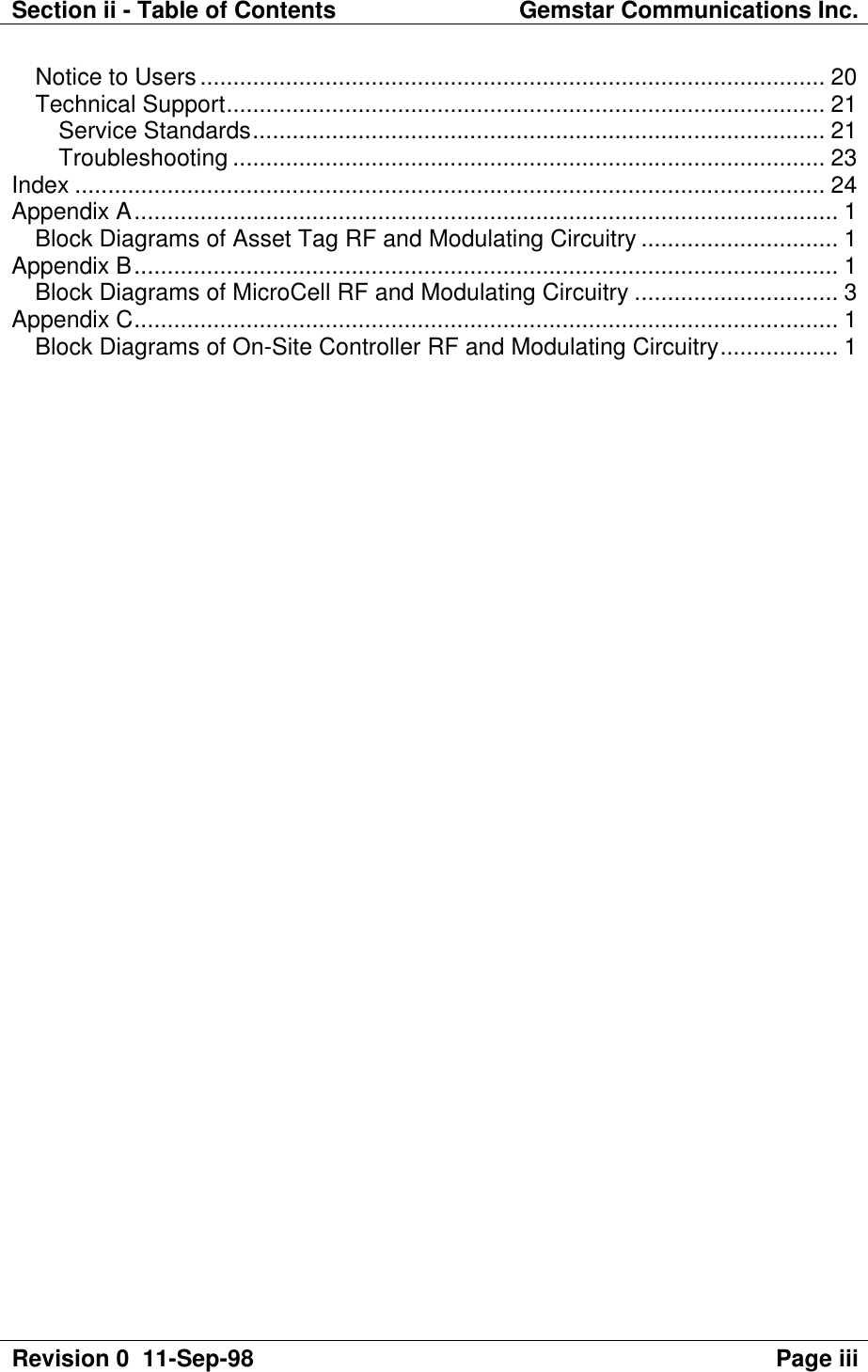 Section ii - Table of Contents Gemstar Communications Inc.Revision 0  11-Sep-98 Page iiiNotice to Users............................................................................................... 20Technical Support........................................................................................... 21Service Standards....................................................................................... 21Troubleshooting .......................................................................................... 23Index .................................................................................................................. 24Appendix A........................................................................................................... 1Block Diagrams of Asset Tag RF and Modulating Circuitry .............................. 1Appendix B........................................................................................................... 1Block Diagrams of MicroCell RF and Modulating Circuitry ............................... 3Appendix C........................................................................................................... 1Block Diagrams of On-Site Controller RF and Modulating Circuitry.................. 1