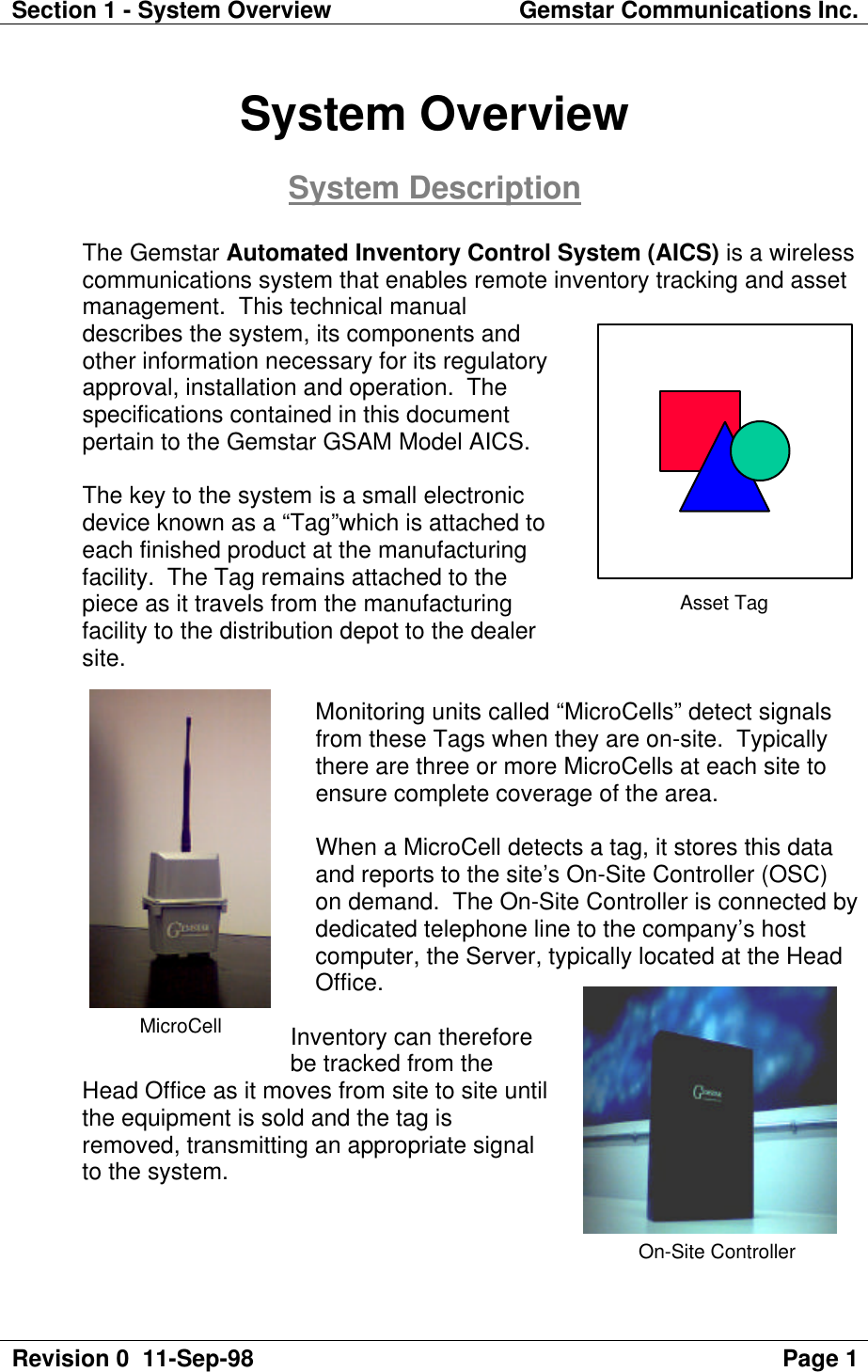 Section 1 - System Overview Gemstar Communications Inc.Revision 0  11-Sep-98 Page 1System OverviewSystem DescriptionThe Gemstar Automated Inventory Control System (AICS) is a wirelesscommunications system that enables remote inventory tracking and assetmanagement.  This technical manualdescribes the system, its components andother information necessary for its regulatoryapproval, installation and operation.  Thespecifications contained in this documentpertain to the Gemstar GSAM Model AICS.The key to the system is a small electronicdevice known as a “Tag”which is attached toeach finished product at the manufacturingfacility.  The Tag remains attached to thepiece as it travels from the manufacturingfacility to the distribution depot to the dealersite.Monitoring units called “MicroCells” detect signalsfrom these Tags when they are on-site.  Typicallythere are three or more MicroCells at each site toensure complete coverage of the area.When a MicroCell detects a tag, it stores this dataand reports to the site’s On-Site Controller (OSC)on demand.  The On-Site Controller is connected bydedicated telephone line to the company’s hostcomputer, the Server, typically located at the HeadOffice.Inventory can thereforebe tracked from theHead Office as it moves from site to site untilthe equipment is sold and the tag isremoved, transmitting an appropriate signalto the system.Asset TagMicroCellOn-Site Controller