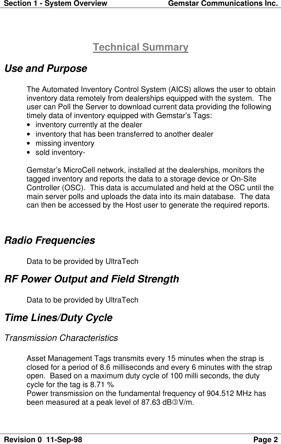 Section 1 - System Overview Gemstar Communications Inc.Revision 0  11-Sep-98 Page 2Technical SummaryUse and PurposeThe Automated Inventory Control System (AICS) allows the user to obtaininventory data remotely from dealerships equipped with the system.  Theuser can Poll the Server to download current data providing the followingtimely data of inventory equipped with Gemstar’s Tags:• inventory currently at the dealer• inventory that has been transferred to another dealer• missing inventory• sold inventory-Gemstar’s MicroCell network, installed at the dealerships, monitors thetagged inventory and reports the data to a storage device or On-SiteController (OSC).  This data is accumulated and held at the OSC until themain server polls and uploads the data into its main database.  The datacan then be accessed by the Host user to generate the required reports.Radio FrequenciesData to be provided by UltraTechRF Power Output and Field StrengthData to be provided by UltraTechTime Lines/Duty CycleTransmission CharacteristicsAsset Management Tags transmits every 15 minutes when the strap isclosed for a period of 8.6 milliseconds and every 6 minutes with the strapopen.  Based on a maximum duty cycle of 100 milli seconds, the dutycycle for the tag is 8.71 %Power transmission on the fundamental frequency of 904.512 MHz hasbeen measured at a peak level of 87.63 dBlV/m.