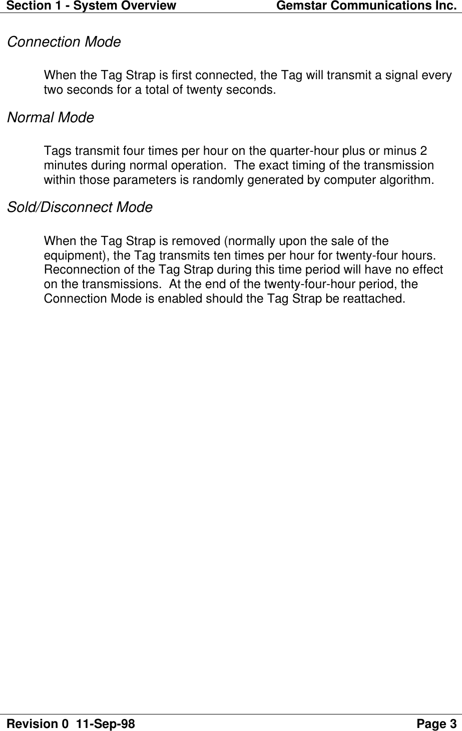 Section 1 - System Overview Gemstar Communications Inc.Revision 0  11-Sep-98 Page 3Connection ModeWhen the Tag Strap is first connected, the Tag will transmit a signal everytwo seconds for a total of twenty seconds.Normal ModeTags transmit four times per hour on the quarter-hour plus or minus 2minutes during normal operation.  The exact timing of the transmissionwithin those parameters is randomly generated by computer algorithm.Sold/Disconnect ModeWhen the Tag Strap is removed (normally upon the sale of theequipment), the Tag transmits ten times per hour for twenty-four hours.Reconnection of the Tag Strap during this time period will have no effecton the transmissions.  At the end of the twenty-four-hour period, theConnection Mode is enabled should the Tag Strap be reattached.