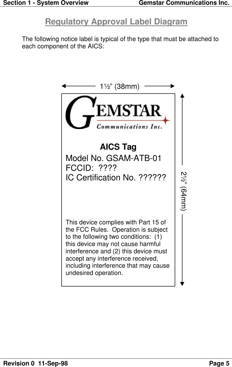 Section 1 - System Overview Gemstar Communications Inc.Revision 0  11-Sep-98 Page 5Regulatory Approval Label DiagramThe following notice label is typical of the type that must be attached toeach component of the AICS:AICS TagModel No. GSAM-ATB-01FCCID:  ????IC Certification No. ??????This device complies with Part 15 ofthe FCC Rules.  Operation is subjectto the following two conditions:  (1)this device may not cause harmfulinterference and (2) this device mustaccept any interference received,including interference that may causeundesired operation.                            1½” (38mm)2½” (64mm)