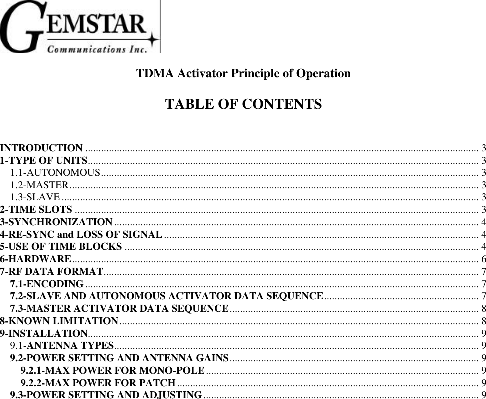 TDMA Activator Principle of OperationTABLE OF CONTENTSINTRODUCTION ...................................................................................................................................................... 31-TYPE OF UNITS..................................................................................................................................................... 31.1-AUTONOMOUS................................................................................................................................................ 31.2-MASTER............................................................................................................................................................ 31.3-SLAVE ............................................................................................................................................................... 32-TIME SLOTS .......................................................................................................................................................... 33-SYNCHRONIZATION........................................................................................................................................... 44-RE-SYNC and LOSS OF SIGNAL........................................................................................................................ 45-USE OF TIME BLOCKS ....................................................................................................................................... 46-HARDWARE........................................................................................................................................................... 67-RF DATA FORMAT............................................................................................................................................... 77.1-ENCODING...................................................................................................................................................... 77.2-SLAVE AND AUTONOMOUS ACTIVATOR DATA SEQUENCE........................................................... 77.3-MASTER ACTIVATOR DATA SEQUENCE............................................................................................... 88-KNOWN LIMITATION......................................................................................................................................... 89-INSTALLATION..................................................................................................................................................... 99.1-ANTENNA TYPES........................................................................................................................................... 99.2-POWER SETTING AND ANTENNA GAINS............................................................................................... 99.2.1-MAX POWER FOR MONO-POLE........................................................................................................ 99.2.2-MAX POWER FOR PATCH................................................................................................................... 99.3-POWER SETTING AND ADJUSTING......................................................................................................... 9