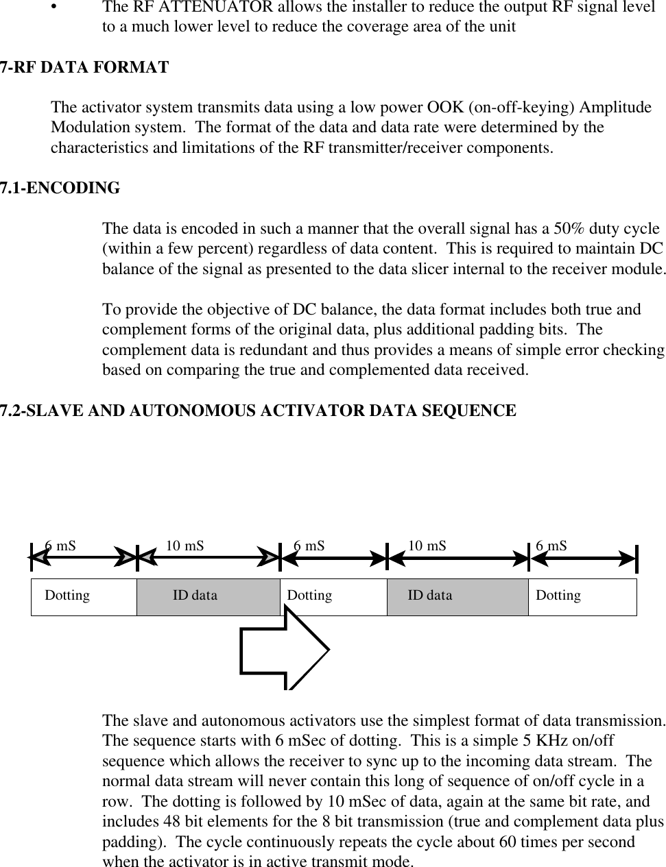 • The RF ATTENUATOR allows the installer to reduce the output RF signal levelto a much lower level to reduce the coverage area of the unit  7-RF DATA FORMAT  The activator system transmits data using a low power OOK (on-off-keying) AmplitudeModulation system.  The format of the data and data rate were determined by thecharacteristics and limitations of the RF transmitter/receiver components.  7.1-ENCODING  The data is encoded in such a manner that the overall signal has a 50% duty cycle(within a few percent) regardless of data content.  This is required to maintain DCbalance of the signal as presented to the data slicer internal to the receiver module.  To provide the objective of DC balance, the data format includes both true andcomplement forms of the original data, plus additional padding bits.  Thecomplement data is redundant and thus provides a means of simple error checkingbased on comparing the true and complemented data received.  7.2-SLAVE AND AUTONOMOUS ACTIVATOR DATA SEQUENCE Dotting Dotting DottingID dataID data6 mS 6 mS 6 mS10 mS 10 mS  The slave and autonomous activators use the simplest format of data transmission. The sequence starts with 6 mSec of dotting.  This is a simple 5 KHz on/offsequence which allows the receiver to sync up to the incoming data stream.  Thenormal data stream will never contain this long of sequence of on/off cycle in arow.  The dotting is followed by 10 mSec of data, again at the same bit rate, andincludes 48 bit elements for the 8 bit transmission (true and complement data pluspadding).  The cycle continuously repeats the cycle about 60 times per secondwhen the activator is in active transmit mode.      