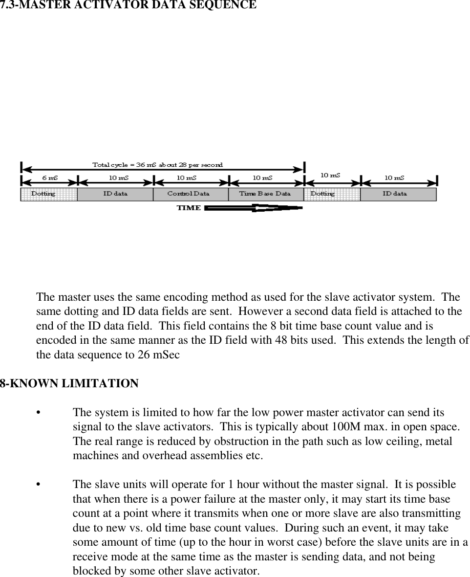   7.3-MASTER ACTIVATOR DATA SEQUENCE   The master uses the same encoding method as used for the slave activator system.  Thesame dotting and ID data fields are sent.  However a second data field is attached to theend of the ID data field.  This field contains the 8 bit time base count value and isencoded in the same manner as the ID field with 48 bits used.  This extends the length ofthe data sequence to 26 mSec  8-KNOWN LIMITATION • The system is limited to how far the low power master activator can send itssignal to the slave activators.  This is typically about 100M max. in open space.The real range is reduced by obstruction in the path such as low ceiling, metalmachines and overhead assemblies etc. • The slave units will operate for 1 hour without the master signal.  It is possiblethat when there is a power failure at the master only, it may start its time basecount at a point where it transmits when one or more slave are also transmittingdue to new vs. old time base count values.  During such an event, it may takesome amount of time (up to the hour in worst case) before the slave units are in areceive mode at the same time as the master is sending data, and not beingblocked by some other slave activator.