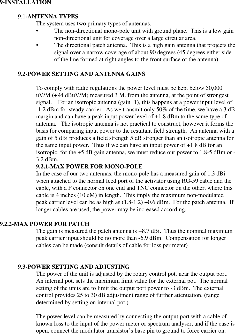    9-INSTALLATION  9.1-ANTENNA TYPES The system uses two primary types of antennas.• The non-directional mono-pole unit with ground plane.  This is a low gainnon-directional unit for coverage over a large circular area.• The directional patch antenna.  This is a high gain antenna that projects thesignal over a narrow coverage of about 90 degrees (45 degrees either sideof the line formed at right angles to the front surface of the antenna)  9.2-POWER SETTING AND ANTENNA GAINS  To comply with radio regulations the power level must be kept below 50,000uV/M (+94 dBuV/M) measured 3 M. from the antenna, at the point of strongestsignal.    For an isotropic antenna (gain=1), this happens at a power input level of-1.2 dBm for steady carrier.  As we transmit only 50% of the time, we have a 3 dBmargin and can have a peak input power level of +1.8 dBm to the same type ofantenna.   The isotropic antenna is not practical to construct, however it forms thebasis for comparing input power to the resultant field strength.  An antenna with again of 5 dBi produces a field strength 5 dB stronger than an isotropic antenna forthe same input power.  Thus if we can have an input power of +1.8 dB for anisotropic, for the +5 dB gain antenna, we must reduce our power to 1.8-5 dBm or -3.2 dBm. 9.2.1-MAX POWER FOR MONO-POLE In the case of our two antennas, the mono-pole has a measured gain of 1.3 dBiwhen attached to the normal feed port of the activator using RG-59 cable and thecable, with a F connector on one end and TNC connector on the other, where thiscable is 4 inches (10 cM) in length.  This imply the maximum non-modulatedpeak carrier level can be as high as (1.8-1.2) +0.6 dBm.  For the patch antenna.  Iflonger cables are used, the power may be increased according.  9.2.2-MAX POWER FOR PATCH  The gain is measured the patch antenna is +8.7 dBi.  Thus the nominal maximumpeak carrier input should be no more than -6.9 dBm.  Compensation for longercables can be made (consult details of cable for loss per meter)   9.3-POWER SETTING AND ADJUSTING The power of the unit is adjusted by the rotary control pot. near the output port.An internal pot. sets the maximum limit value for the external pot.  The normalsetting of the units are to limit the output port power to -3 dBm.  The externalcontrol provides 25 to 30 dB adjustment range of further attenuation. (rangedetermined by setting on internal pot.)  The power level can be measured by connecting the output port with a cable ofknown loss to the input of the power meter or spectrum analyser, and if the case isopen, connect the modulator transistor’s base pin to ground to force carrier on.