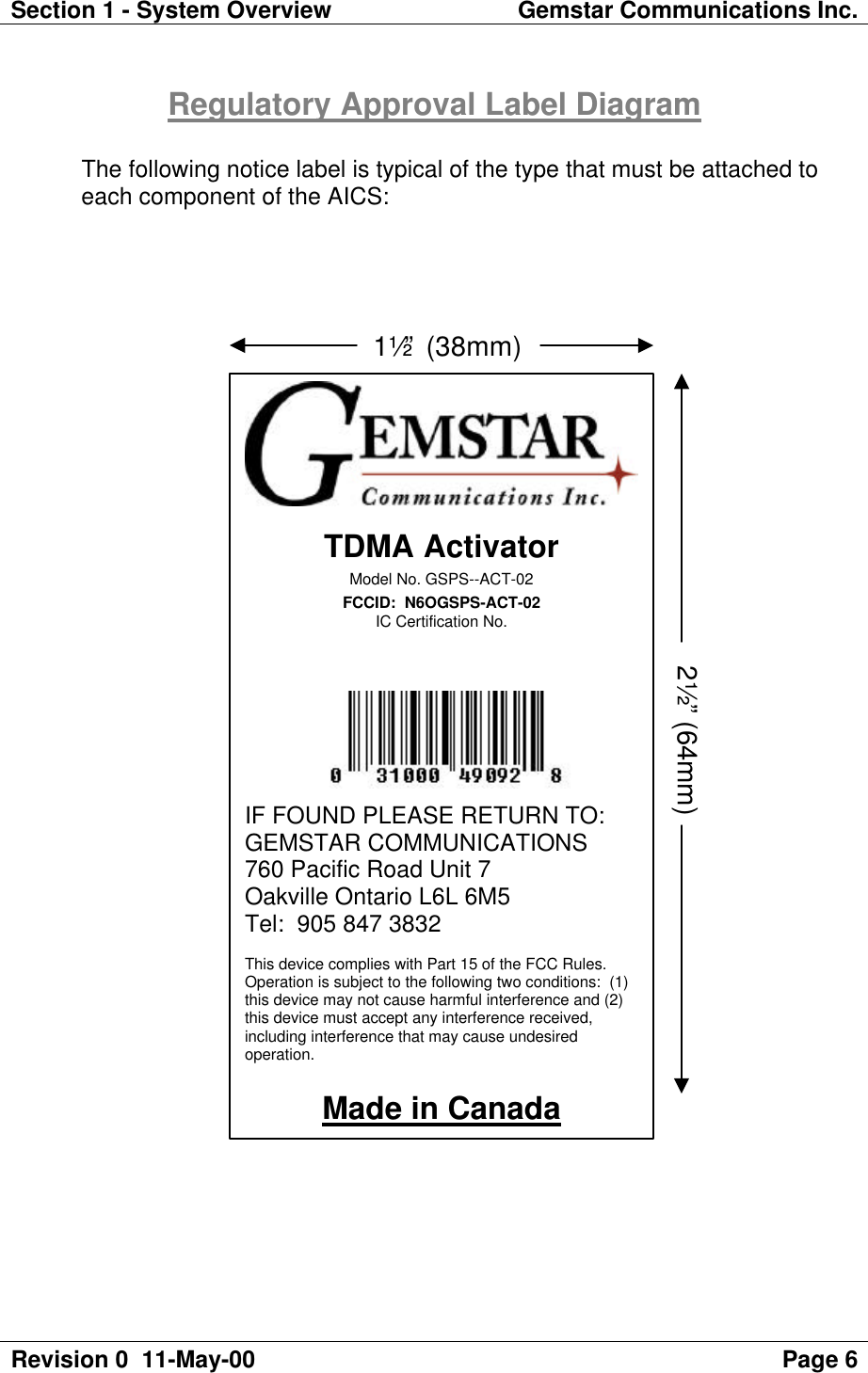 Section 1 - System Overview Gemstar Communications Inc.Revision 0  11-May-00 Page 6Regulatory Approval Label DiagramThe following notice label is typical of the type that must be attached toeach component of the AICS:TDMA ActivatorModel No. GSPS--ACT-02FCCID:  N6OGSPS-ACT-02IC Certification No.IF FOUND PLEASE RETURN TO:GEMSTAR COMMUNICATIONS760 Pacific Road Unit 7Oakville Ontario L6L 6M5Tel:  905 847 3832This device complies with Part 15 of the FCC Rules.Operation is subject to the following two conditions:  (1)this device may not cause harmful interference and (2)this device must accept any interference received,including interference that may cause undesiredoperation.Made in Canada                            1½” (38mm)2½” (64mm)