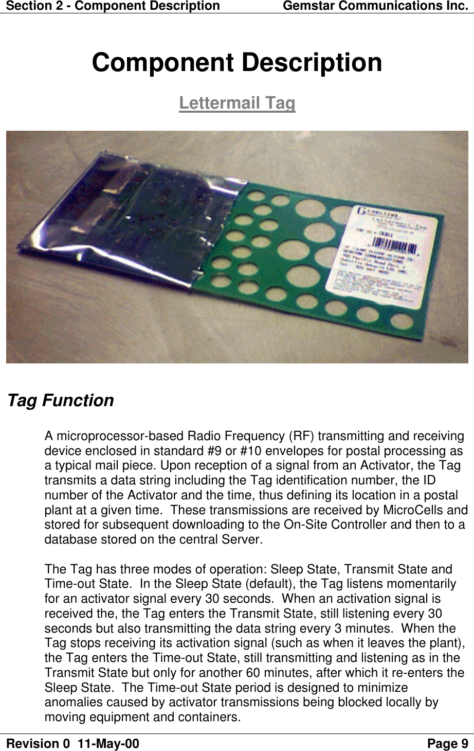 Section 2 - Component Description Gemstar Communications Inc.Revision 0  11-May-00 Page 9Component DescriptionLettermail TagTag FunctionA microprocessor-based Radio Frequency (RF) transmitting and receivingdevice enclosed in standard #9 or #10 envelopes for postal processing asa typical mail piece. Upon reception of a signal from an Activator, the Tagtransmits a data string including the Tag identification number, the IDnumber of the Activator and the time, thus defining its location in a postalplant at a given time.  These transmissions are received by MicroCells andstored for subsequent downloading to the On-Site Controller and then to adatabase stored on the central Server.The Tag has three modes of operation: Sleep State, Transmit State andTime-out State.  In the Sleep State (default), the Tag listens momentarilyfor an activator signal every 30 seconds.  When an activation signal isreceived the, the Tag enters the Transmit State, still listening every 30seconds but also transmitting the data string every 3 minutes.  When theTag stops receiving its activation signal (such as when it leaves the plant),the Tag enters the Time-out State, still transmitting and listening as in theTransmit State but only for another 60 minutes, after which it re-enters theSleep State.  The Time-out State period is designed to minimizeanomalies caused by activator transmissions being blocked locally bymoving equipment and containers.