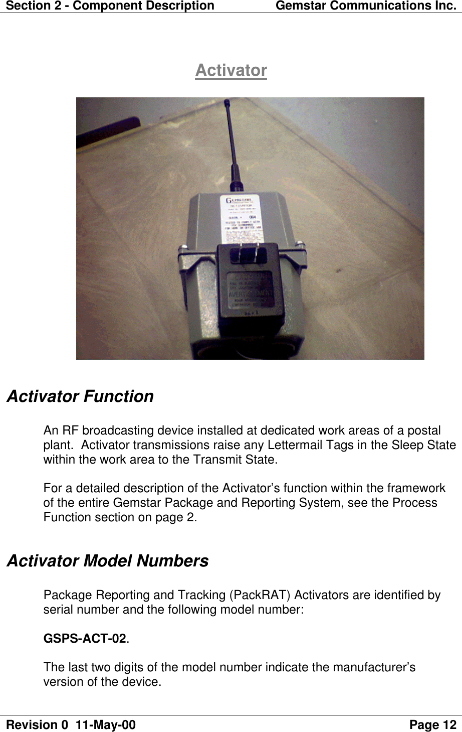 Section 2 - Component Description Gemstar Communications Inc.Revision 0  11-May-00 Page 12ActivatorActivator FunctionAn RF broadcasting device installed at dedicated work areas of a postalplant.  Activator transmissions raise any Lettermail Tags in the Sleep Statewithin the work area to the Transmit State.For a detailed description of the Activator’s function within the frameworkof the entire Gemstar Package and Reporting System, see the ProcessFunction section on page 2.Activator Model NumbersPackage Reporting and Tracking (PackRAT) Activators are identified byserial number and the following model number:GSPS-ACT-02.The last two digits of the model number indicate the manufacturer’sversion of the device.