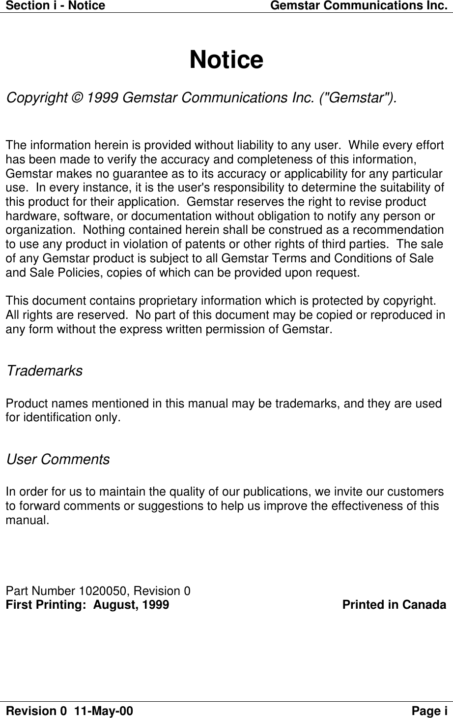 Section i - Notice Gemstar Communications Inc.Revision 0  11-May-00 Page iNoticeCopyright © 1999 Gemstar Communications Inc. (&quot;Gemstar&quot;).The information herein is provided without liability to any user.  While every efforthas been made to verify the accuracy and completeness of this information,Gemstar makes no guarantee as to its accuracy or applicability for any particularuse.  In every instance, it is the user&apos;s responsibility to determine the suitability ofthis product for their application.  Gemstar reserves the right to revise producthardware, software, or documentation without obligation to notify any person ororganization.  Nothing contained herein shall be construed as a recommendationto use any product in violation of patents or other rights of third parties.  The saleof any Gemstar product is subject to all Gemstar Terms and Conditions of Saleand Sale Policies, copies of which can be provided upon request.This document contains proprietary information which is protected by copyright.All rights are reserved.  No part of this document may be copied or reproduced inany form without the express written permission of Gemstar.TrademarksProduct names mentioned in this manual may be trademarks, and they are usedfor identification only.User CommentsIn order for us to maintain the quality of our publications, we invite our customersto forward comments or suggestions to help us improve the effectiveness of thismanual.Part Number 1020050, Revision 0First Printing:  August, 1999                                                 Printed in Canada