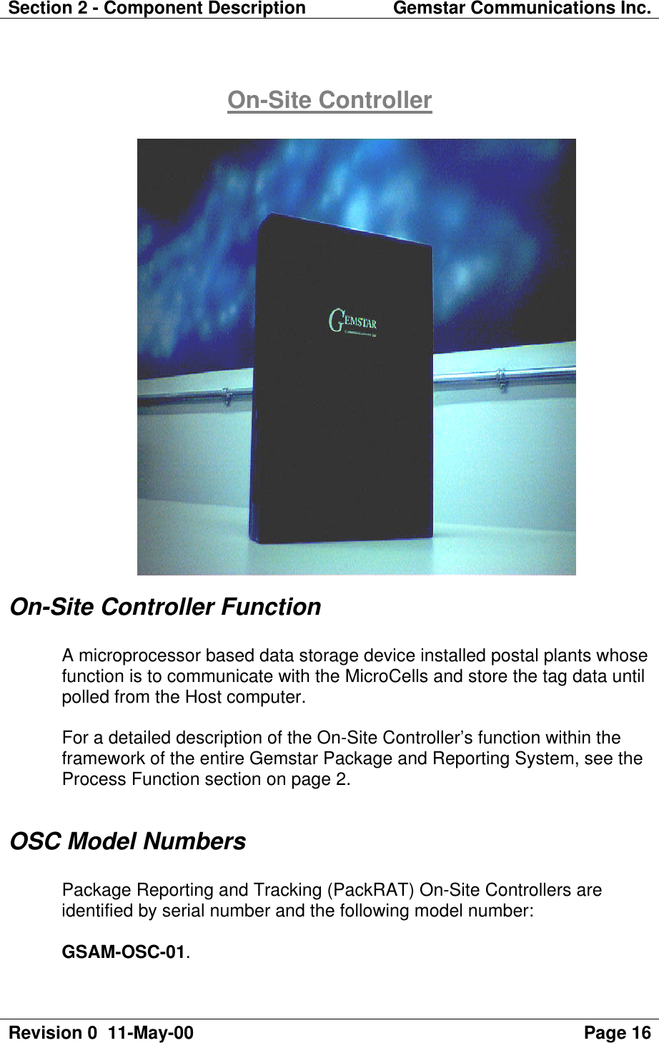 Section 2 - Component Description Gemstar Communications Inc.Revision 0  11-May-00 Page 16On-Site ControllerOn-Site Controller FunctionA microprocessor based data storage device installed postal plants whosefunction is to communicate with the MicroCells and store the tag data untilpolled from the Host computer.For a detailed description of the On-Site Controller’s function within theframework of the entire Gemstar Package and Reporting System, see theProcess Function section on page 2.OSC Model NumbersPackage Reporting and Tracking (PackRAT) On-Site Controllers areidentified by serial number and the following model number:GSAM-OSC-01.