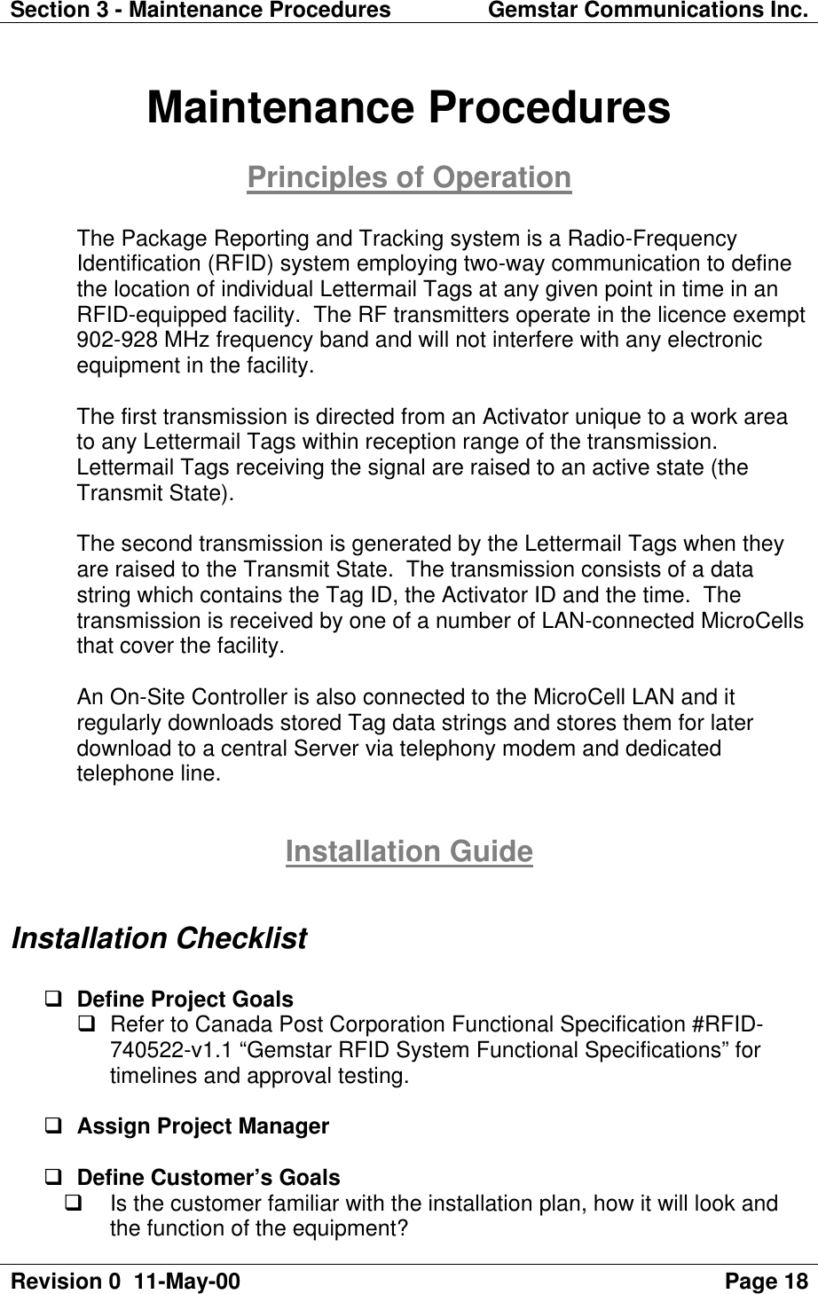 Section 3 - Maintenance Procedures Gemstar Communications Inc.Revision 0  11-May-00 Page 18Maintenance ProceduresPrinciples of OperationThe Package Reporting and Tracking system is a Radio-FrequencyIdentification (RFID) system employing two-way communication to definethe location of individual Lettermail Tags at any given point in time in anRFID-equipped facility.  The RF transmitters operate in the licence exempt902-928 MHz frequency band and will not interfere with any electronicequipment in the facility.The first transmission is directed from an Activator unique to a work areato any Lettermail Tags within reception range of the transmission.Lettermail Tags receiving the signal are raised to an active state (theTransmit State).The second transmission is generated by the Lettermail Tags when theyare raised to the Transmit State.  The transmission consists of a datastring which contains the Tag ID, the Activator ID and the time.  Thetransmission is received by one of a number of LAN-connected MicroCellsthat cover the facility.An On-Site Controller is also connected to the MicroCell LAN and itregularly downloads stored Tag data strings and stores them for laterdownload to a central Server via telephony modem and dedicatedtelephone line.Installation GuideInstallation Checklistq Define Project Goalsq Refer to Canada Post Corporation Functional Specification #RFID-740522-v1.1 “Gemstar RFID System Functional Specifications” fortimelines and approval testing.q Assign Project Managerq Define Customer’s Goalsq Is the customer familiar with the installation plan, how it will look andthe function of the equipment?