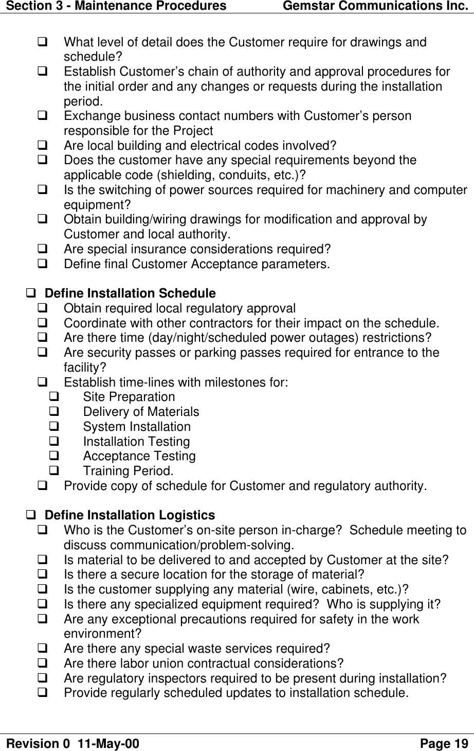 Section 3 - Maintenance Procedures Gemstar Communications Inc.Revision 0  11-May-00 Page 19q What level of detail does the Customer require for drawings andschedule?q Establish Customer’s chain of authority and approval procedures forthe initial order and any changes or requests during the installationperiod.q Exchange business contact numbers with Customer’s personresponsible for the Projectq Are local building and electrical codes involved?q Does the customer have any special requirements beyond theapplicable code (shielding, conduits, etc.)?q Is the switching of power sources required for machinery and computerequipment?q Obtain building/wiring drawings for modification and approval byCustomer and local authority.q Are special insurance considerations required?q Define final Customer Acceptance parameters.q Define Installation Scheduleq Obtain required local regulatory approvalq Coordinate with other contractors for their impact on the schedule.q Are there time (day/night/scheduled power outages) restrictions?q Are security passes or parking passes required for entrance to thefacility?q Establish time-lines with milestones for:q Site Preparationq Delivery of Materialsq System Installationq Installation Testingq Acceptance Testingq Training Period.q Provide copy of schedule for Customer and regulatory authority.q Define Installation Logisticsq Who is the Customer’s on-site person in-charge?  Schedule meeting todiscuss communication/problem-solving.q Is material to be delivered to and accepted by Customer at the site?q Is there a secure location for the storage of material?q Is the customer supplying any material (wire, cabinets, etc.)?q Is there any specialized equipment required?  Who is supplying it?q Are any exceptional precautions required for safety in the workenvironment?q Are there any special waste services required?q Are there labor union contractual considerations?q Are regulatory inspectors required to be present during installation?q Provide regularly scheduled updates to installation schedule.