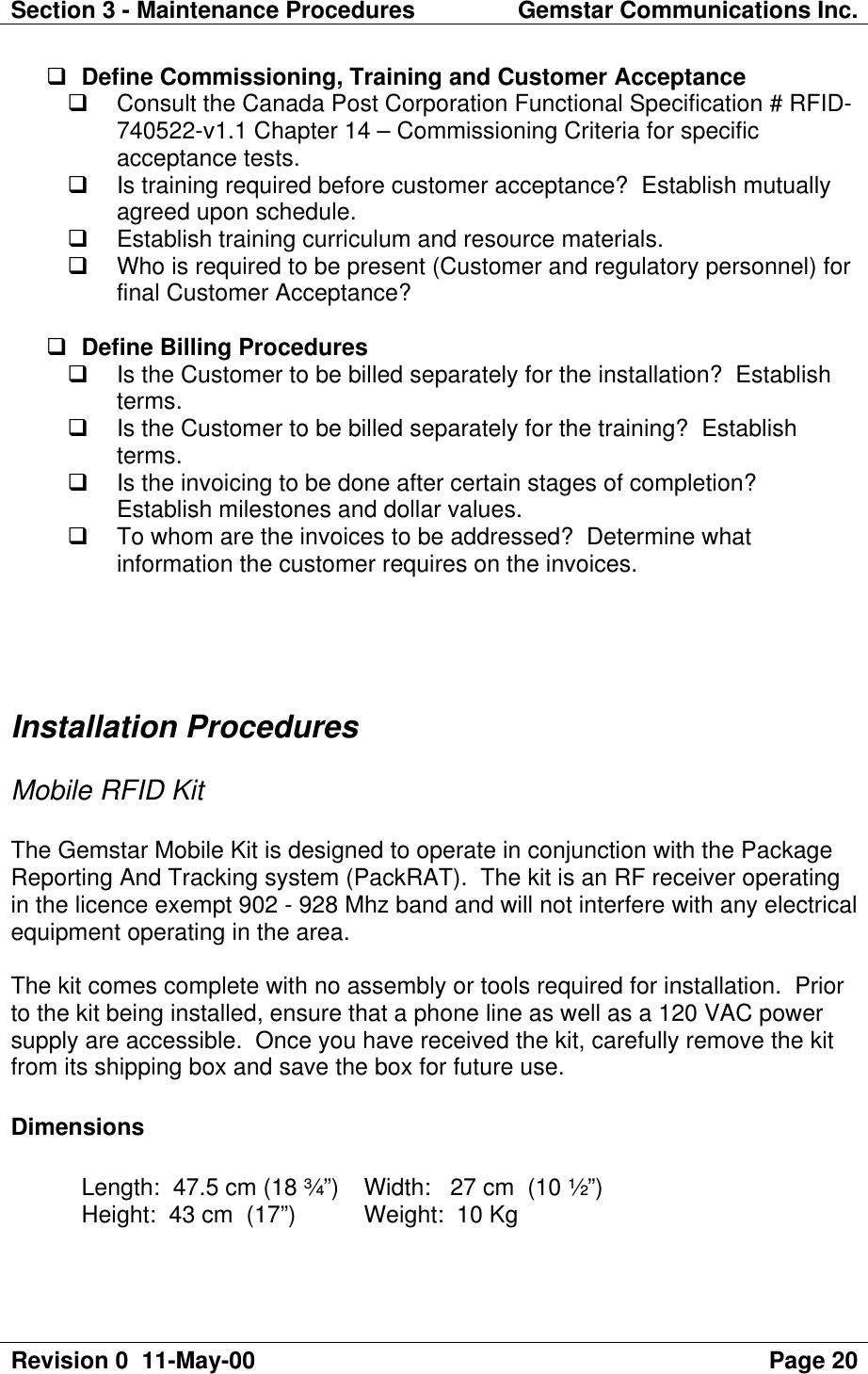 Section 3 - Maintenance Procedures Gemstar Communications Inc.Revision 0  11-May-00 Page 20q Define Commissioning, Training and Customer Acceptanceq Consult the Canada Post Corporation Functional Specification # RFID-740522-v1.1 Chapter 14 – Commissioning Criteria for specificacceptance tests.q Is training required before customer acceptance?  Establish mutuallyagreed upon schedule.q Establish training curriculum and resource materials.q Who is required to be present (Customer and regulatory personnel) forfinal Customer Acceptance?q Define Billing Proceduresq Is the Customer to be billed separately for the installation?  Establishterms.q Is the Customer to be billed separately for the training?  Establishterms.q Is the invoicing to be done after certain stages of completion?Establish milestones and dollar values.q To whom are the invoices to be addressed?  Determine whatinformation the customer requires on the invoices.Installation ProceduresMobile RFID KitThe Gemstar Mobile Kit is designed to operate in conjunction with the PackageReporting And Tracking system (PackRAT).  The kit is an RF receiver operatingin the licence exempt 902 - 928 Mhz band and will not interfere with any electricalequipment operating in the area.The kit comes complete with no assembly or tools required for installation.  Priorto the kit being installed, ensure that a phone line as well as a 120 VAC powersupply are accessible.  Once you have received the kit, carefully remove the kitfrom its shipping box and save the box for future use.DimensionsLength:  47.5 cm (18 ¾”)  Width:   27 cm  (10 ½”)Height:  43 cm  (17”)  Weight:  10 Kg