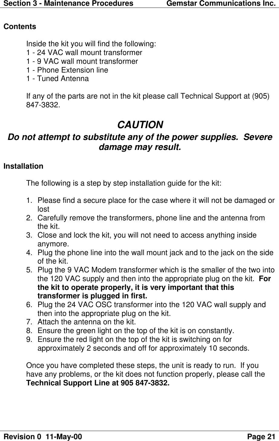 Section 3 - Maintenance Procedures Gemstar Communications Inc.Revision 0  11-May-00 Page 21ContentsInside the kit you will find the following:1 - 24 VAC wall mount transformer1 - 9 VAC wall mount transformer1 - Phone Extension line1 - Tuned AntennaIf any of the parts are not in the kit please call Technical Support at (905)847-3832.CAUTIONDo not attempt to substitute any of the power supplies.  Severedamage may result.InstallationThe following is a step by step installation guide for the kit:1. Please find a secure place for the case where it will not be damaged orlost2. Carefully remove the transformers, phone line and the antenna fromthe kit.3. Close and lock the kit, you will not need to access anything insideanymore.4. Plug the phone line into the wall mount jack and to the jack on the sideof the kit.5. Plug the 9 VAC Modem transformer which is the smaller of the two intothe 120 VAC supply and then into the appropriate plug on the kit.  Forthe kit to operate properly, it is very important that thistransformer is plugged in first.6. Plug the 24 VAC OSC transformer into the 120 VAC wall supply andthen into the appropriate plug on the kit.7. Attach the antenna on the kit.8. Ensure the green light on the top of the kit is on constantly.9. Ensure the red light on the top of the kit is switching on forapproximately 2 seconds and off for approximately 10 seconds.Once you have completed these steps, the unit is ready to run.  If youhave any problems, or the kit does not function properly, please call theTechnical Support Line at 905 847-3832.