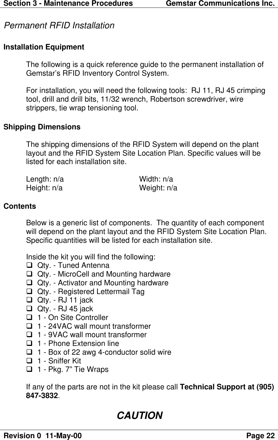 Section 3 - Maintenance Procedures Gemstar Communications Inc.Revision 0  11-May-00 Page 22Permanent RFID InstallationInstallation EquipmentThe following is a quick reference guide to the permanent installation ofGemstar’s RFID Inventory Control System.For installation, you will need the following tools:  RJ 11, RJ 45 crimpingtool, drill and drill bits, 11/32 wrench, Robertson screwdriver, wirestrippers, tie wrap tensioning tool.Shipping DimensionsThe shipping dimensions of the RFID System will depend on the plantlayout and the RFID System Site Location Plan. Specific values will belisted for each installation site.Length: n/a  Width: n/aHeight: n/a  Weight: n/aContentsBelow is a generic list of components.  The quantity of each componentwill depend on the plant layout and the RFID System Site Location Plan.Specific quantities will be listed for each installation site.Inside the kit you will find the following:q Qty. - Tuned Antennaq Qty. - MicroCell and Mounting hardwareq Qty. - Activator and Mounting hardwareq Qty. - Registered Lettermail Tagq Qty. - RJ 11 jackq Qty. - RJ 45 jackq 1 - On Site Controllerq 1 - 24VAC wall mount transformerq 1 - 9VAC wall mount transformerq 1 - Phone Extension lineq 1 - Box of 22 awg 4-conductor solid wireq 1 - Sniffer Kitq 1 - Pkg. 7” Tie WrapsIf any of the parts are not in the kit please call Technical Support at (905)847-3832.CAUTION