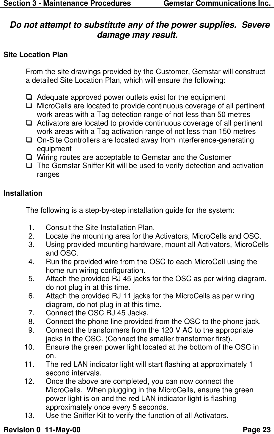 Section 3 - Maintenance Procedures Gemstar Communications Inc.Revision 0  11-May-00 Page 23  Do not attempt to substitute any of the power supplies.  Severedamage may result.Site Location PlanFrom the site drawings provided by the Customer, Gemstar will constructa detailed Site Location Plan, which will ensure the following:q Adequate approved power outlets exist for the equipmentq MicroCells are located to provide continuous coverage of all pertinentwork areas with a Tag detection range of not less than 50 metresq Activators are located to provide continuous coverage of all pertinentwork areas with a Tag activation range of not less than 150 metresq On-Site Controllers are located away from interference-generatingequipmentq Wiring routes are acceptable to Gemstar and the Customerq The Gemstar Sniffer Kit will be used to verify detection and activationrangesInstallationThe following is a step-by-step installation guide for the system: 1. Consult the Site Installation Plan. 2. Locate the mounting area for the Activators, MicroCells and OSC. 3. Using provided mounting hardware, mount all Activators, MicroCellsand OSC. 4. Run the provided wire from the OSC to each MicroCell using thehome run wiring configuration. 5. Attach the provided RJ 45 jacks for the OSC as per wiring diagram,do not plug in at this time. 6. Attach the provided RJ 11 jacks for the MicroCells as per wiringdiagram, do not plug in at this time. 7. Connect the OSC RJ 45 Jacks. 8. Connect the phone line provided from the OSC to the phone jack. 9. Connect the transformers from the 120 V AC to the appropriatejacks in the OSC. (Connect the smaller transformer first). 10. Ensure the green power light located at the bottom of the OSC inon. 11. The red LAN indicator light will start flashing at approximately 1second intervals. 12. Once the above are completed, you can now connect theMicroCells.  When plugging in the MicroCells, ensure the greenpower light is on and the red LAN indicator light is flashingapproximately once every 5 seconds. 13. Use the Sniffer Kit to verify the function of all Activators.