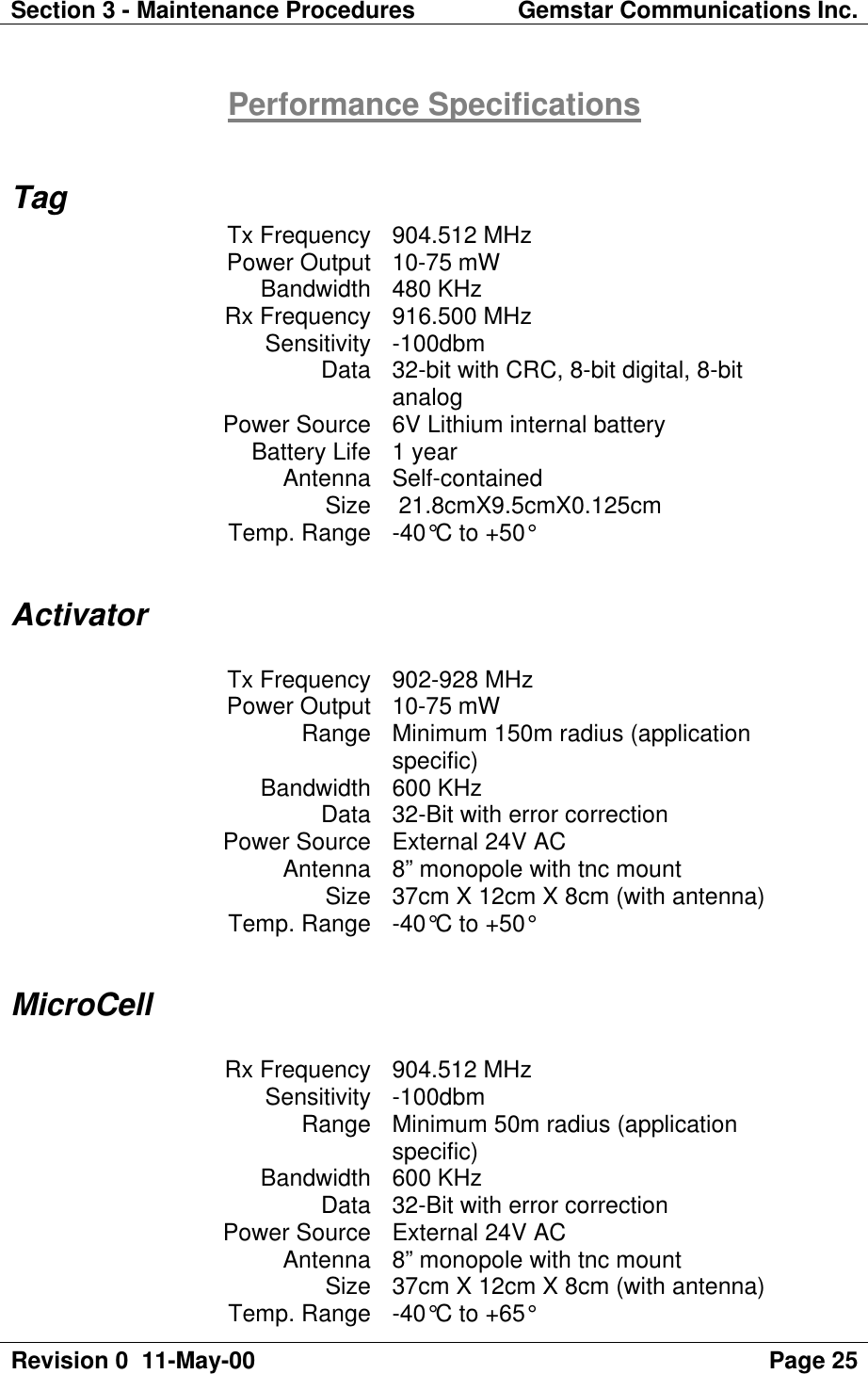 Section 3 - Maintenance Procedures Gemstar Communications Inc.Revision 0  11-May-00 Page 25Performance SpecificationsTagTx Frequency 904.512 MHzPower Output 10-75 mWBandwidth 480 KHzRx Frequency 916.500 MHzSensitivity -100dbmData 32-bit with CRC, 8-bit digital, 8-bitanalogPower Source 6V Lithium internal batteryBattery Life 1 yearAntenna Self-containedSize  21.8cmX9.5cmX0.125cmTemp. Range -40°C to +50°ActivatorTx Frequency 902-928 MHzPower Output 10-75 mWRange Minimum 150m radius (applicationspecific)Bandwidth 600 KHzData 32-Bit with error correctionPower Source External 24V ACAntenna 8” monopole with tnc mountSize 37cm X 12cm X 8cm (with antenna)Temp. Range -40°C to +50°MicroCellRx Frequency 904.512 MHzSensitivity -100dbmRange Minimum 50m radius (applicationspecific)Bandwidth 600 KHzData 32-Bit with error correctionPower Source External 24V ACAntenna 8” monopole with tnc mountSize 37cm X 12cm X 8cm (with antenna)Temp. Range -40°C to +65°