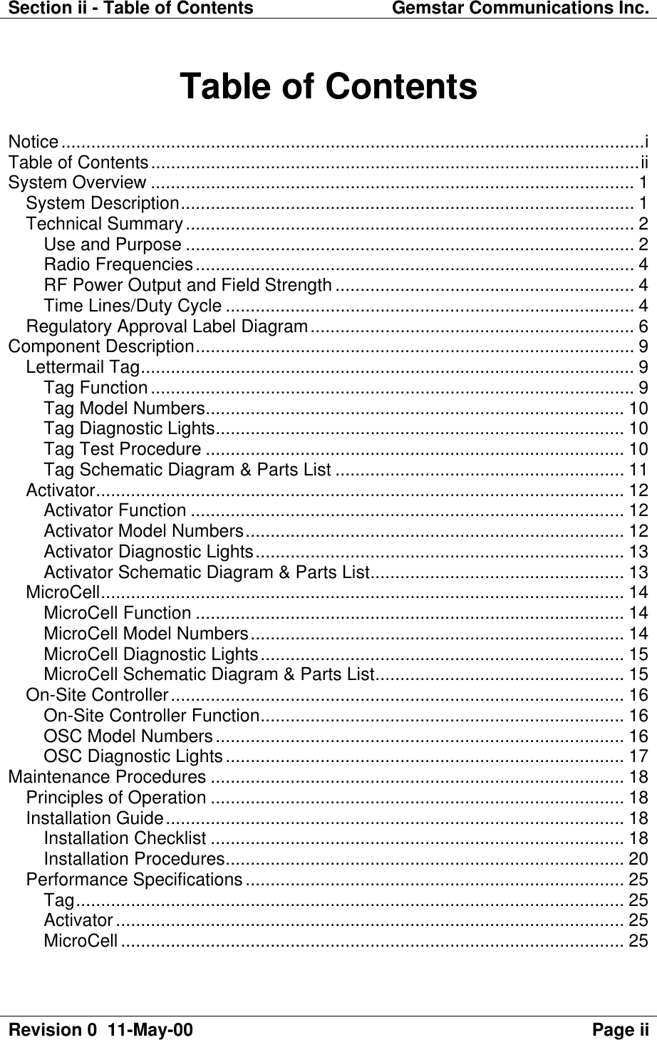 Section ii - Table of Contents Gemstar Communications Inc.Revision 0  11-May-00 Page iiTable of ContentsNotice.....................................................................................................................iTable of Contents..................................................................................................iiSystem Overview ................................................................................................. 1System Description........................................................................................... 1Technical Summary.......................................................................................... 2Use and Purpose .......................................................................................... 2Radio Frequencies........................................................................................ 4RF Power Output and Field Strength ............................................................ 4Time Lines/Duty Cycle .................................................................................. 4Regulatory Approval Label Diagram................................................................. 6Component Description........................................................................................ 9Lettermail Tag................................................................................................... 9Tag Function................................................................................................. 9Tag Model Numbers.................................................................................... 10Tag Diagnostic Lights.................................................................................. 10Tag Test Procedure .................................................................................... 10Tag Schematic Diagram &amp; Parts List .......................................................... 11Activator.......................................................................................................... 12Activator Function ....................................................................................... 12Activator Model Numbers............................................................................ 12Activator Diagnostic Lights.......................................................................... 13Activator Schematic Diagram &amp; Parts List................................................... 13MicroCell......................................................................................................... 14MicroCell Function ...................................................................................... 14MicroCell Model Numbers........................................................................... 14MicroCell Diagnostic Lights......................................................................... 15MicroCell Schematic Diagram &amp; Parts List.................................................. 15On-Site Controller........................................................................................... 16On-Site Controller Function......................................................................... 16OSC Model Numbers.................................................................................. 16OSC Diagnostic Lights................................................................................ 17Maintenance Procedures ................................................................................... 18Principles of Operation ................................................................................... 18Installation Guide............................................................................................ 18Installation Checklist ................................................................................... 18Installation Procedures................................................................................ 20Performance Specifications............................................................................ 25Tag.............................................................................................................. 25Activator...................................................................................................... 25MicroCell ..................................................................................................... 25