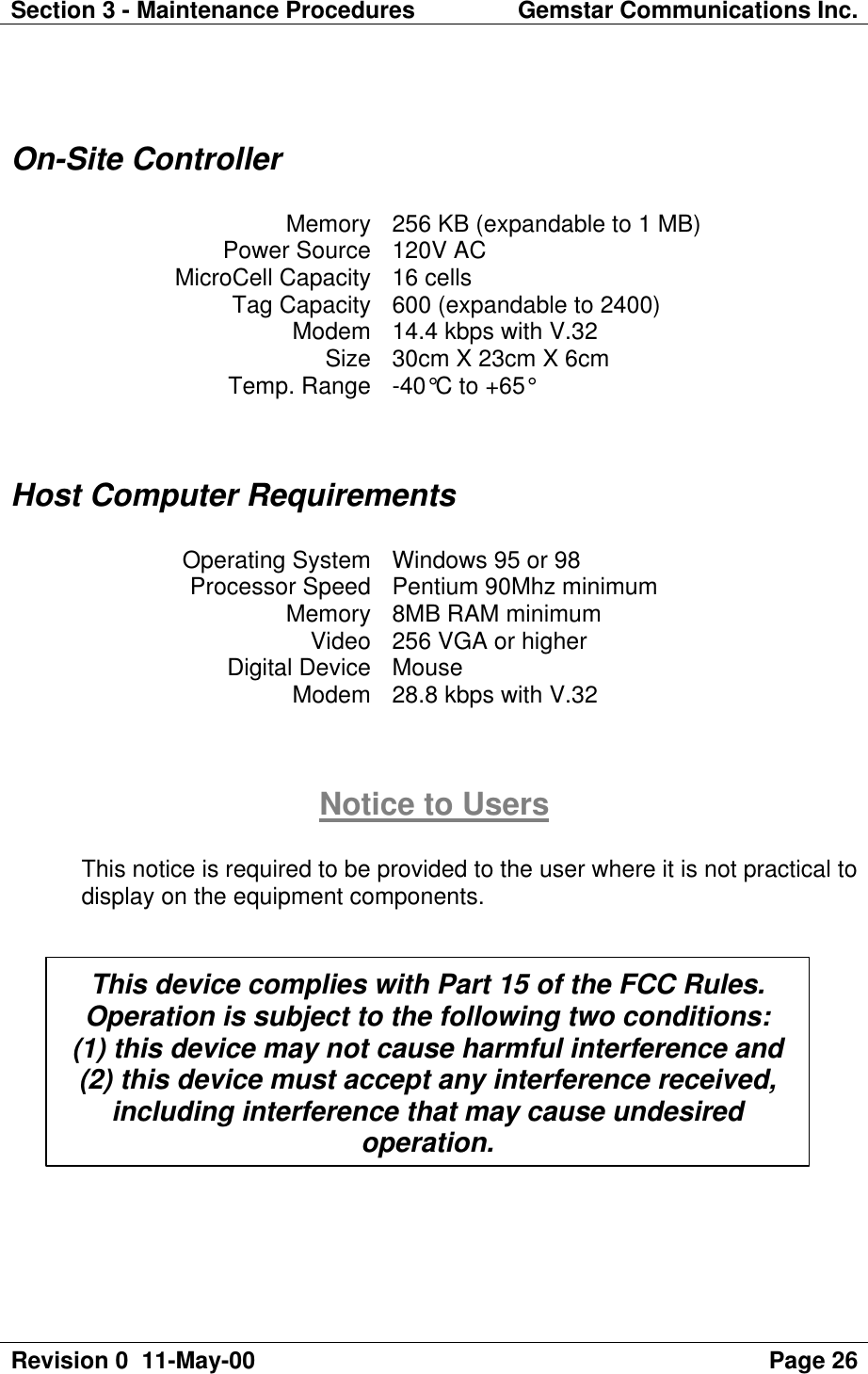 Section 3 - Maintenance Procedures Gemstar Communications Inc.Revision 0  11-May-00 Page 26On-Site ControllerMemory 256 KB (expandable to 1 MB)Power Source 120V ACMicroCell Capacity 16 cellsTag Capacity 600 (expandable to 2400)Modem 14.4 kbps with V.32Size 30cm X 23cm X 6cmTemp. Range -40°C to +65°Host Computer RequirementsOperating System Windows 95 or 98Processor Speed Pentium 90Mhz minimumMemory 8MB RAM minimumVideo 256 VGA or higherDigital Device MouseModem 28.8 kbps with V.32Notice to UsersThis notice is required to be provided to the user where it is not practical todisplay on the equipment components.This device complies with Part 15 of the FCC Rules.Operation is subject to the following two conditions:(1) this device may not cause harmful interference and(2) this device must accept any interference received,including interference that may cause undesiredoperation.