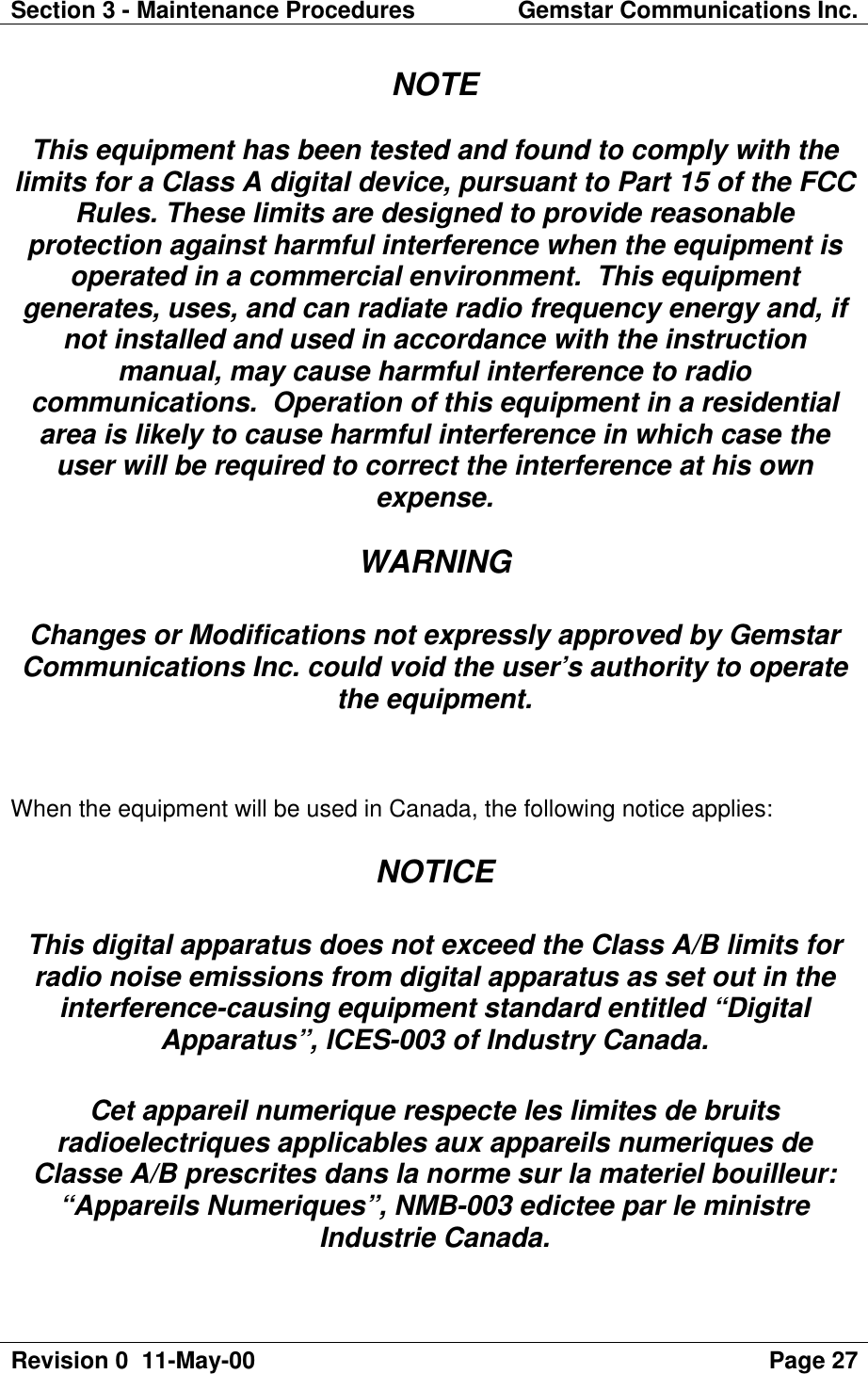 Section 3 - Maintenance Procedures Gemstar Communications Inc.Revision 0  11-May-00 Page 27NOTEThis equipment has been tested and found to comply with thelimits for a Class A digital device, pursuant to Part 15 of the FCCRules. These limits are designed to provide reasonableprotection against harmful interference when the equipment isoperated in a commercial environment.  This equipmentgenerates, uses, and can radiate radio frequency energy and, ifnot installed and used in accordance with the instructionmanual, may cause harmful interference to radiocommunications.  Operation of this equipment in a residentialarea is likely to cause harmful interference in which case theuser will be required to correct the interference at his ownexpense.WARNINGChanges or Modifications not expressly approved by GemstarCommunications Inc. could void the user’s authority to operatethe equipment.When the equipment will be used in Canada, the following notice applies:NOTICEThis digital apparatus does not exceed the Class A/B limits forradio noise emissions from digital apparatus as set out in theinterference-causing equipment standard entitled “DigitalApparatus”, ICES-003 of Industry Canada.Cet appareil numerique respecte les limites de bruitsradioelectriques applicables aux appareils numeriques deClasse A/B prescrites dans la norme sur la materiel bouilleur:“Appareils Numeriques”, NMB-003 edictee par le ministreIndustrie Canada.