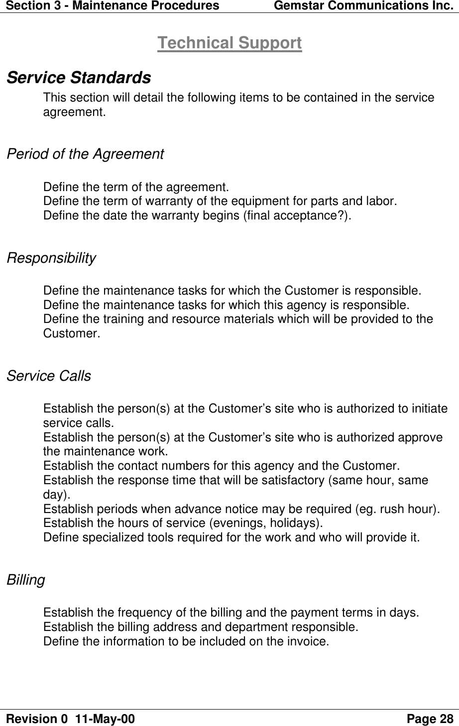 Section 3 - Maintenance Procedures Gemstar Communications Inc.Revision 0  11-May-00 Page 28Technical SupportService StandardsThis section will detail the following items to be contained in the serviceagreement.Period of the AgreementDefine the term of the agreement.Define the term of warranty of the equipment for parts and labor.Define the date the warranty begins (final acceptance?).ResponsibilityDefine the maintenance tasks for which the Customer is responsible.Define the maintenance tasks for which this agency is responsible.Define the training and resource materials which will be provided to theCustomer.Service CallsEstablish the person(s) at the Customer’s site who is authorized to initiateservice calls.Establish the person(s) at the Customer’s site who is authorized approvethe maintenance work.Establish the contact numbers for this agency and the Customer.Establish the response time that will be satisfactory (same hour, sameday).Establish periods when advance notice may be required (eg. rush hour).Establish the hours of service (evenings, holidays).Define specialized tools required for the work and who will provide it.BillingEstablish the frequency of the billing and the payment terms in days.Establish the billing address and department responsible.Define the information to be included on the invoice.