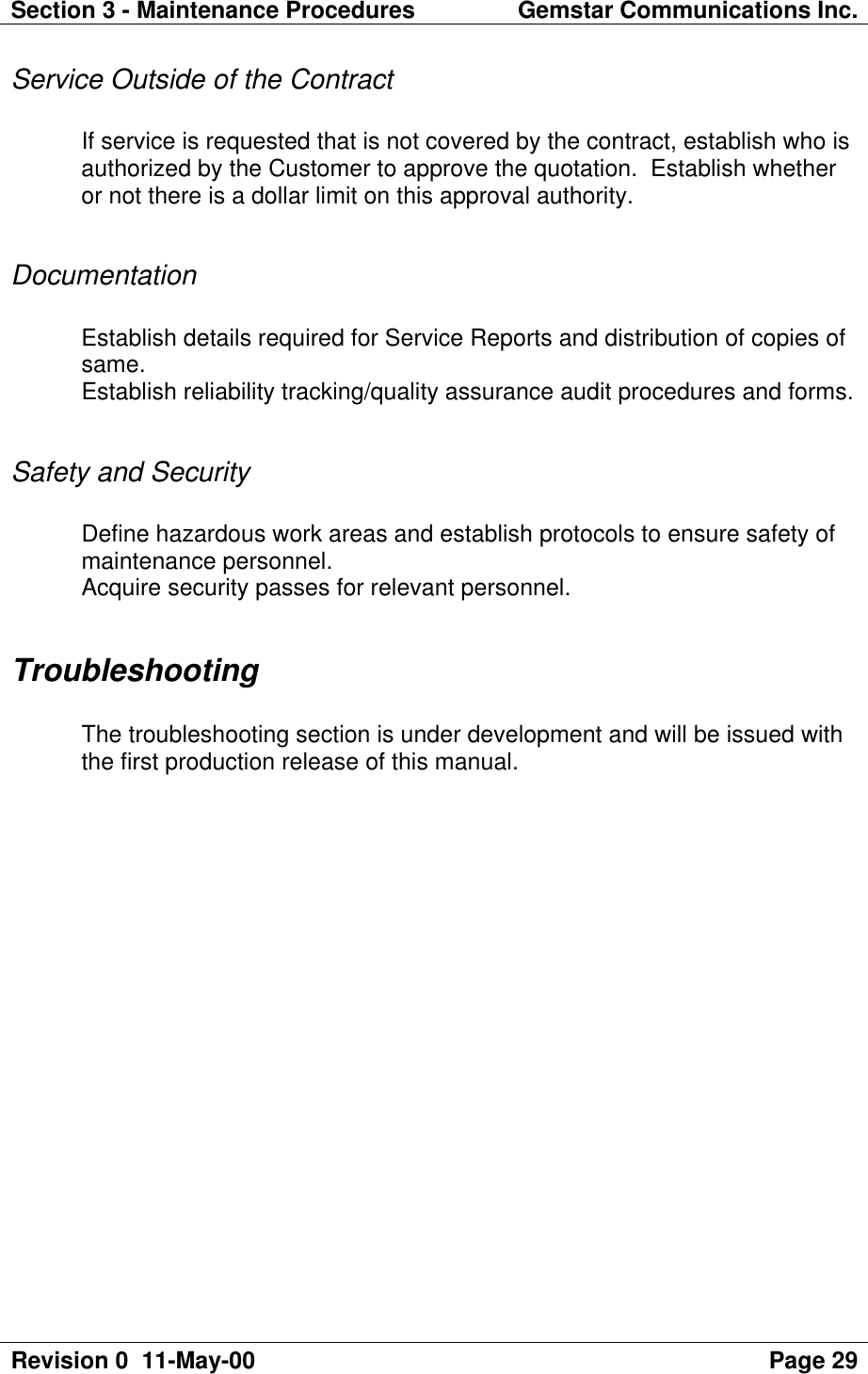 Section 3 - Maintenance Procedures Gemstar Communications Inc.Revision 0  11-May-00 Page 29Service Outside of the ContractIf service is requested that is not covered by the contract, establish who isauthorized by the Customer to approve the quotation.  Establish whetheror not there is a dollar limit on this approval authority.DocumentationEstablish details required for Service Reports and distribution of copies ofsame.Establish reliability tracking/quality assurance audit procedures and forms.Safety and SecurityDefine hazardous work areas and establish protocols to ensure safety ofmaintenance personnel.Acquire security passes for relevant personnel.TroubleshootingThe troubleshooting section is under development and will be issued withthe first production release of this manual.