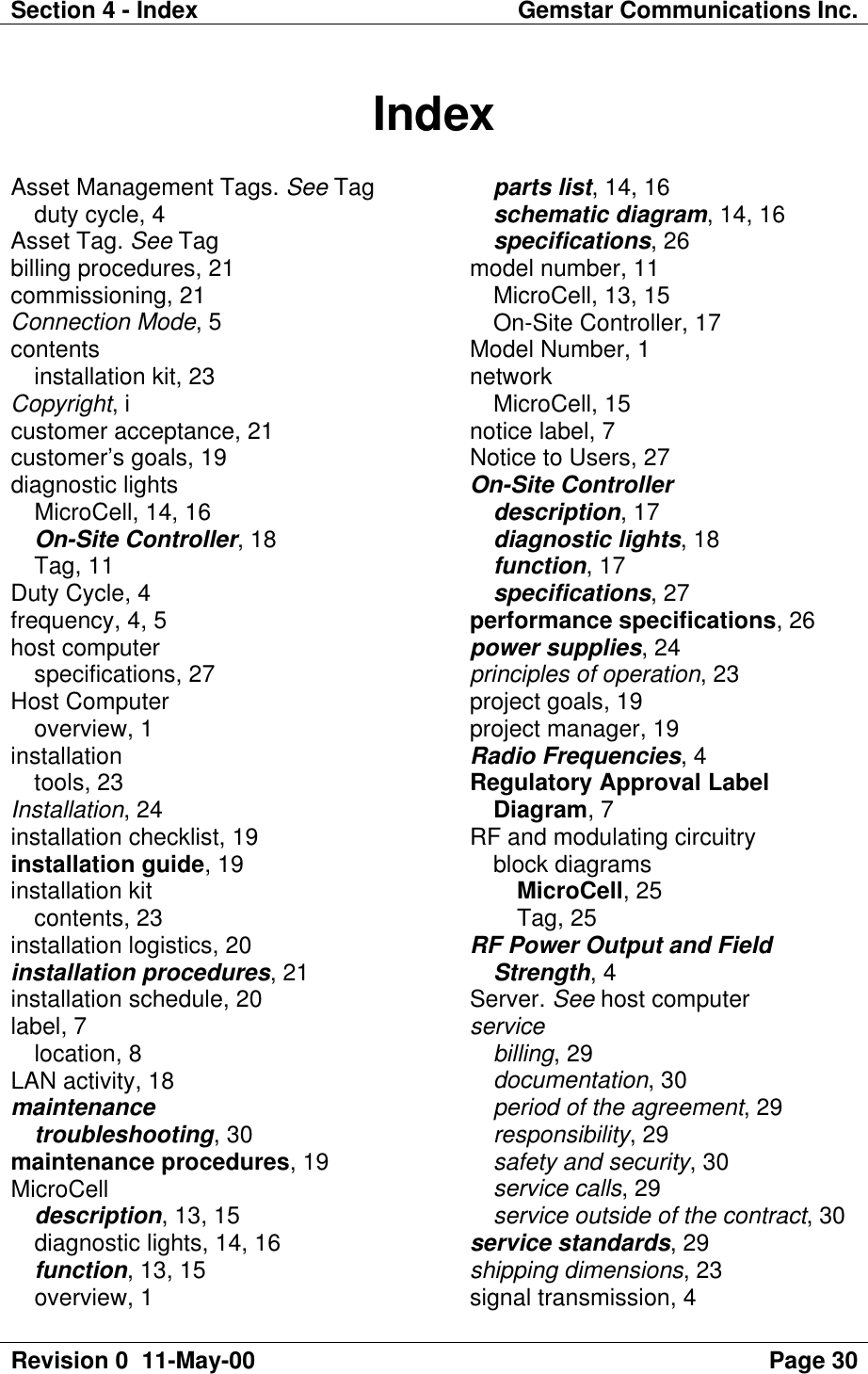 Section 4 - Index Gemstar Communications Inc.Revision 0  11-May-00 Page 30IndexAsset Management Tags. See Tagduty cycle, 4Asset Tag. See Tagbilling procedures, 21commissioning, 21Connection Mode, 5contentsinstallation kit, 23Copyright, icustomer acceptance, 21customer’s goals, 19diagnostic lightsMicroCell, 14, 16On-Site Controller, 18Tag, 11Duty Cycle, 4frequency, 4, 5host computerspecifications, 27Host Computeroverview, 1installationtools, 23Installation, 24installation checklist, 19installation guide, 19installation kitcontents, 23installation logistics, 20installation procedures, 21installation schedule, 20label, 7location, 8LAN activity, 18maintenancetroubleshooting, 30maintenance procedures, 19MicroCelldescription, 13, 15diagnostic lights, 14, 16function, 13, 15overview, 1parts list, 14, 16schematic diagram, 14, 16specifications, 26model number, 11MicroCell, 13, 15On-Site Controller, 17Model Number, 1networkMicroCell, 15notice label, 7Notice to Users, 27On-Site Controllerdescription, 17diagnostic lights, 18function, 17specifications, 27performance specifications, 26power supplies, 24principles of operation, 23project goals, 19project manager, 19Radio Frequencies, 4Regulatory Approval LabelDiagram, 7RF and modulating circuitryblock diagramsMicroCell, 25Tag, 25RF Power Output and FieldStrength, 4Server. See host computerservicebilling, 29documentation, 30period of the agreement, 29responsibility, 29safety and security, 30service calls, 29service outside of the contract, 30service standards, 29shipping dimensions, 23signal transmission, 4