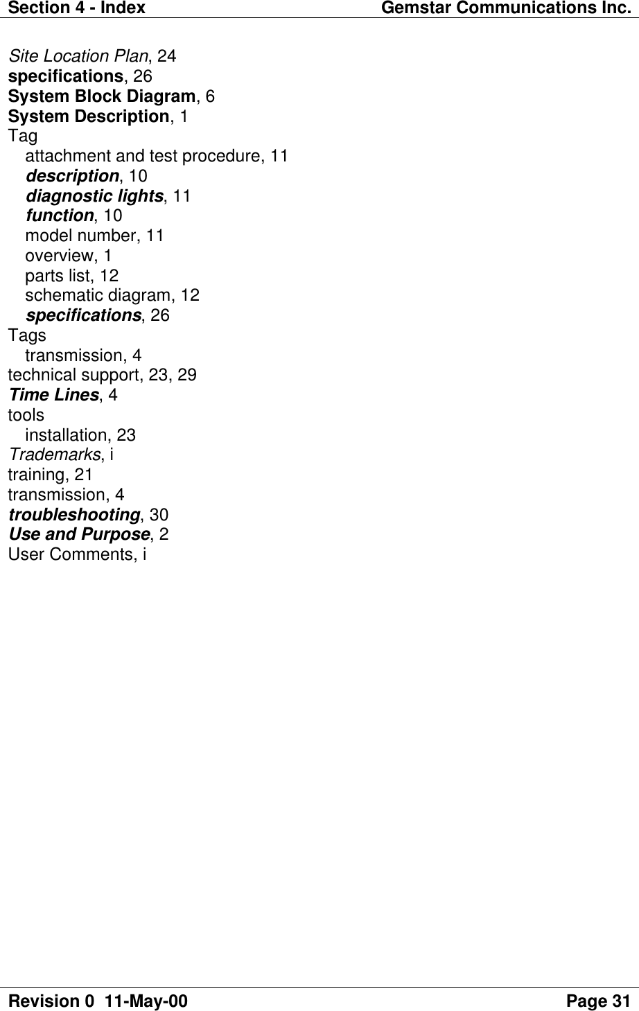 Section 4 - Index Gemstar Communications Inc.Revision 0  11-May-00 Page 31Site Location Plan, 24specifications, 26System Block Diagram, 6System Description, 1Tagattachment and test procedure, 11description, 10diagnostic lights, 11function, 10model number, 11overview, 1parts list, 12schematic diagram, 12specifications, 26Tagstransmission, 4technical support, 23, 29Time Lines, 4toolsinstallation, 23Trademarks, itraining, 21transmission, 4troubleshooting, 30Use and Purpose, 2User Comments, i